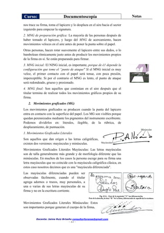 Curso: Documentoscopía Notas
Docente: Jaime Ruiz Briseño consultorforense@gmail.com
- 11 -
nos trace su firma, toma el lapicero y lo desplaza en el aire hacia el sector
izquierdo para empezar la signatura.
2. MNG de preparación gráfica: La mayoría de las personas después de
haber tomado el lapicero, y luego del MNG de acercamiento, hacen
movimientos veloces en el aire antes de poner la punta sobre el papel.
Otras personas, hacen rotar suavemente el lapicero entre sus dedos, o lo
bambolean rítmicamente justo antes de producir los movimientos propios
de la firma en sí. Se están preparando para firmar.
3. MNG inicial: El NING inicial, es importante, porque de é1 depende la
configuración que tome el “punto de ataque" Si el MNG inicial es muy
veloz, el primer contacto con el papel será tenue, con poca presión,
imperceptible. Si por el contrario el MNG es lento, el punto de ataque
será redondeado, grueso y presionado.
4. MNG final: Son aquellos que continúan en el aire después que el
titular termina de realizar todos los movimientos gráficos propios de su
firma.
2. Movimientos graficados (MG)
Los movimientos graficados se producen cuando la punta del lapicero
entra en contacto con la superficie del papel. Los MG son visibles porque
quedan perennizados mediante los pigmentos del instrumento escribiente.
Podemos dividirlos en: literales, ilegible, de la rúbrica, de
desplazamiento, de puntuación.
1. Movimientos Graficados Literales
Son aquellos que dan origen a las letras caligráficas,
existen dos versiones: mayúsculas y minúsculas.
Movimientos Graficados Literales Mayúsculas: Las letras mayúsculas
son de talla generalmente más grande y de morfología diferente que las
minúsculas. En muchos de los casos la persona escoge para su firma una
letra mayúsculas que no coincide con la mayúscula caligráfica clásica, en
estos caso nosotros decimos que es una "mayúscula diferenciada".
Las mayúsculas diferenciadas pueden ser
observadas fácilmente, cuando el titular
agrega adornos o trazos, muy personales, a
una o varias de sus letras mayúsculas de su
firma y no en la escritura corriente.
Movimientos Graficados Literales Minúsculas: Estos
son importantes porque generan el cuerpo de la firma.
 