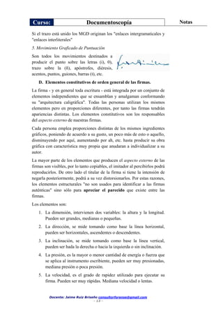 Curso: Documentoscopía Notas
Docente: Jaime Ruiz Briseño consultorforense@gmail.com
- 13 -
Si el trazo está unido los MGD originan los "enlaces intergramaticales y
"enlaces interliterales"
5. Movimiento Graficado de Puntuación
Son todos los movimientos destinados a
producir el punto sobre las letras (i), 0),
trazo sobre la (ñ), apóstrofes, diéresis,
acentos, puntos, guiones, barras (t), etc.
D. Elementos constitutivos de orden general de las firmas.
La firma - y en general toda escritura - está integrada por un conjunto de
elementos independientes que se ensamblan y amalgaman conformando
su "arquitectura caligráfica". Todas las personas utilizan los mismos
elementos pero en proporciones diferentes, por tanto las firmas tendrán
apariencias distintas. Los elementos constitutivos son los responsables
del aspecto externo de nuestras firmas.
Cada persona emplea proporciones distintas de los mismos ingredientes
gráficos, poniendo de acuerdo a su gusto, un poco más de esto o aquello,
disminuyendo por aquí, aumentando por ah, etc. hasta producir su obra
gráfica con característica muy propia que anudaran a individualizar a su
autor.
La mayor parte de los elementos que producen el aspecto externo de las
firmas son visibles, por lo tanto copiables, el imitador al percibirlos podrá
reproducirlos. De otro lado el titular de la firma si tiene la intensión de
negarla posteriormente, podrá a su vez distorsionarlos. Por estas razones,
los elementos estructurales "no son usados para identificar a las firmas
auténticas" sino sólo para apreciar el parecido que existe entre las
firmas.
Los elementos son:
1. La dimensión, intervienen dos variables: la altura y la longitud.
Pueden ser grandes, medianas o pequeñas.
2. La dirección, se mide tomando como base la línea horizontal,
pueden ser horizontales, ascendentes o descendentes.
3. La inclinación, se mide tomando como base la línea vertical,
pueden ser hada la derecha o hacia la izquierda o sin inclinación.
4. La presión, es la mayor o menor cantidad de energía o fuerza que
se aplica al instrumento escribiente, pueden ser muy presionadas,
mediana presión o poca presión.
5. La velocidad, es el grado de rapidez utilizado para ejecutar su
firma. Pueden ser muy rápidas. Mediana velocidad o lentas.
 
