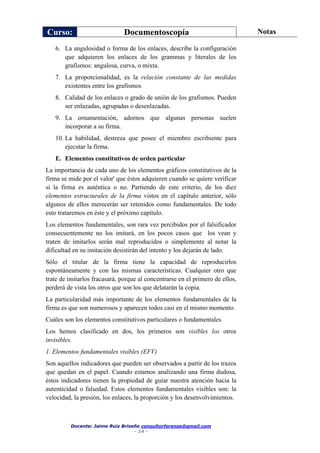 Curso: Documentoscopía Notas
Docente: Jaime Ruiz Briseño consultorforense@gmail.com
- 14 -
6. La angulosidad o forma de los enlaces, describe la configuración
que adquieren los enlaces de los grammas y literales de los
grafismos: angulosa, curva, o mixta.
7. La proporcionalidad, es la relación constante de las medidas
existentes entre los grafismos
8. Calidad de los enlaces o grado de unión de los grafismos. Pueden
ser enlazadas, agrupadas o desenlazadas.
9. La ornamentación, adornos que algunas personas suelen
incorporar a su firma.
10. La habilidad, destreza que posee el miembro escribiente para
ejecutar la firma.
E. Elementos constitutivos de orden particular
La importancia de cada uno de los elementos gráficos constitutivos de la
firma se mide por el valor' que éstos adquieren cuando se quiere verificar
si la firma es auténtica o no. Partiendo de este criterio, de los diez
elementos estructurales de la firma vistos en el capítulo anterior, sólo
algunos de ellos merecerán ser retenidos como fundamentales. De todo
esto trataremos en éste y el próximo capítulo.
Los elementos fundamentales, son rara vez percibidos por el falsificador
consecuentemente no los imitará, en los pocos casos que los vean y
traten de imitarlos serán mal reproducidos o simplemente al notar la
dificultad en su imitación desistirán del intento y los dejarán de lado.
Sólo el titular de la firma tiene la capacidad de reproducirlos
espontáneamente y con las mismas características. Cualquier otro que
trate de imitarlos fracasará, porque al concentrarse en el primero de ellos,
perderá de vista los otros que son los que delatarán la copia.
La particularidad más importante de los elementos fundamentales de la
firma es que son numerosos y aparecen todos casi en el mismo momento.
Cuáles son los elementos constitutivos particulares o fundamentales
Los hemos clasificado en dos, los primeros son visibles los otros
invisibles.
1. Elementos fundamentales visibles (EFV)
Son aquellos indicadores que pueden ser observados a partir de los trazos
que quedan en el papel. Cuando estamos analizando una firma dudosa,
éstos indicadores tienen la propiedad de guiar nuestra atención hacia la
autenticidad o falsedad. Estos elementos fundamentales visibles son: la
velocidad, la presión, los enlaces, la proporción y los desenvolvimientos.
 