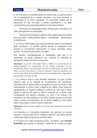 Curso: Documentoscopía Notas
Docente: Jaime Ruiz Briseño consultorforense@gmail.com
- 15 -
a. La Velocidad: la velocidad rápida nos informa que su autor la realiza
sin la participación de su estado consciente y nos hace presumir la
autenticidad de la firma examinada. Es conveniente aclarar que la
presunción es sólo una guía a nuestro pensamiento y no debe
considerársele como una prueba definitiva o de certeza absoluta.
• Presunción de autenticidad. Basta observar gran velocidad en la
firma, para presumir su autenticidad.
• Presunción de Falsedad. Cuando la firma dudosa presenta lentitud
en su ejecución, se debe presumir alguna anormalidad, generalmente
la falsificación.
b. La Presión: Observemos que existe una relación entre la velocidad del
puño escribiente y la presión ejercida durante la suscripción. Esta
relación es inversamente proporcional: "a mayor velocidad, menor
presión. "A mayor presión menos velocidad"
Este binomio velocidad/presión es indesligable, tanto que si el
falsificador no puede reproducir con exactitud la velocidad de
suscripción, tampoco lo hará con la presión.
Importante: La presión intercalada (fuerte y débil) en el desarrollo de los
desenvolvimientos, es característica de las "firmas auténticas". Si nos
encontramos frente a una firma que presenta la característica de haber sido
hecha con una sola presión en toda su extensión, siendo las auténticas con
presión intercalada, muy probablemente esa será una firma falsa o algo inusual
está pasando en el autor de ella.
c. Los Enlaces: Este es otro elemento importante. Lo que se debe
observar aquí es la cantidad de levantamientos del instrumento
escribiente que el titular realiza al momento de trazar sus firmas a esta
determinación se conoce como: calidad de los enlaces. Para contar los
agrupamientos, se requiere establecer el número de veces que el titular
separó el lapicero del papel en toda la extensión de su firma. Cada
levantamiento del lapicero constituye un corte a los enlaces. Los
desenlaces, son más evidentes en las firmas legibles, porque es más fácil
verlos en letras convencionales. En las firmas ilegibles es muy difícil
saber en qué sector se inicia y finaliza cada trazo.
Importante: mientras menos legible sea la firma, más importancia poseen los
desenlaces.
Los desenlaces se encuentran registrados con precisión en nuestra
memoria y forman parte de las "imágenes motrices" que utiliza nuestro
cerebro para dirigir la ejecución de nuestra firma.
d. La Proporción: Todas las personas gozan - sin saberlo - de la facultad
homotética que permite el aumento o reducción de la talla su propia
 