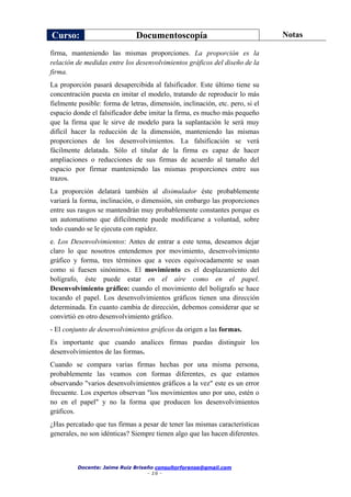 Curso: Documentoscopía Notas
Docente: Jaime Ruiz Briseño consultorforense@gmail.com
- 16 -
firma, manteniendo las mismas proporciones. La proporción es la
relación de medidas entre los desenvolvimientos gráficos del diseño de la
firma.
La proporción pasará desapercibida al falsificador. Este último tiene su
concentración puesta en imitar el modelo, tratando de reproducir lo más
fielmente posible: forma de letras, dimensión, inclinación, etc. pero, si el
espacio donde el falsificador debe imitar la firma, es mucho más pequeño
que la firma que le sirve de modelo para la suplantación le será muy
difícil hacer la reducción de la dimensión, manteniendo las mismas
proporciones de los desenvolvimientos. La falsificación se verá
fácilmente delatada. Sólo el titular de la firma es capaz de hacer
ampliaciones o reducciones de sus firmas de acuerdo al tamaño del
espacio por firmar manteniendo las mismas proporciones entre sus
trazos.
La proporción delatará también al disimulador éste probablemente
variará la forma, inclinación, o dimensión, sin embargo las proporciones
entre sus rasgos se mantendrán muy probablemente constantes porque es
un automatismo que difícilmente puede modificarse a voluntad, sobre
todo cuando se le ejecuta con rapidez.
e. Los Desenvolvimientos: Antes de entrar a este tema, deseamos dejar
claro lo que nosotros entendemos por movimiento, desenvolvimiento
gráfico y forma, tres términos que a veces equivocadamente se usan
como si fuesen sinónimos. El movimiento es el desplazamiento del
bolígrafo, éste puede estar en el aíre como en el papel.
Desenvolvimiento gráfico: cuando el movimiento del bolígrafo se hace
tocando el papel. Los desenvolvimientos gráficos tienen una dirección
determinada. En cuanto cambia de dirección, debemos considerar que se
convirtió en otro desenvolvimiento gráfico.
- El conjunto de desenvolvimientos gráficos da origen a las formas.
Es importante que cuando analices firmas puedas distinguir los
desenvolvimientos de las formas.
Cuando se compara varias firmas hechas por una misma persona,
probablemente las veamos con formas diferentes, es que estamos
observando "varios desenvolvimientos gráficos a la vez" este es un error
frecuente. Los expertos observan "los movimientos uno por uno, estén o
no en el papel" y no la forma que producen los desenvolvimientos
gráficos.
¿Has percatado que tus firmas a pesar de tener las mismas características
generales, no son idénticas? Siempre tienen algo que las hacen diferentes.
 