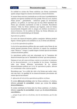 Curso: Documentoscopía Notas
Docente: Jaime Ruiz Briseño consultorforense@gmail.com
- 17 -
En realidad no existen dos firmas auténticas con formas exactamente
iguales aunque tengan los mismos movimientos y desenvolvimientos.
Si nuestra firma estuviese constituida por un sólo trazo la probabilidad de
repetirla con rigurosa similitud sería muy grande. Pero no es así, nuestras
firmas poseen - generalmente - numerosos grupos de movimientos
gráficos y no gráficos, lo cual hace que sea muy difícil reproducir dos
firmas que coincidan exactamente en toda su extensión. Recordemos
entonces: Todas las firmas auténticas que hagamos, serán de formas
necesariamente desiguales entre sí, aunque con similares movimientos y
desenvolvimientos. En los análisis de firmas, las formas diferentes son
indicios más de autenticidad que de falsedad.
Equivalencias gráficas.
En teoría dos desenvolvimientos gráficos semejantes debieran producir
figuras o formas iguales en la realidad no es así, la forma será diferente.
a. Ley de las equivalencias gráficas
La ley de las equivalencias gráficas dice que cuando varias firmas de una
misma persona presentan formas diferentes el experto las considerará
como "idénticas " siempre y cuando tengan el mismo tipo de movimiento
o desenvolvimiento gráfico.
La equivalencia gráfica está más relacionada con la "semejanza del
desenvolvimiento que con la "identidad de la forma" que éstos producen.
Entonces el arte del cotejo de firmas consiste en encontrar la semejanza
de los desenvolvimientos y no la igualdad de las formas. Asimismo,
todas esas formas diferentes provenientes de los mismos
desenvolvimientos gráficos por la ley de equivalencia gráfica, deberán
ser consideradas como si fueran iguales.
Recordemos que: "no se debe dar valor a las formas que suelen variar,
sino más bien a la igualdad de los desenvolvimientos provenientes del
mismo tipo de movimiento"
b. Aplicación de la ley de las equivalencias gráficas en firmas.
Si existen diferencias de forma entre las firmas auténticas y la dudosa,
debemos presumir la normalidad, siempre que existan los mismos
desenvolvimientos...
Si existen similitudes de forma entre las firmas auténticas y la dudosa,
debemos sospechar la anormalidad, siempre que los desenvolvimientos
sean distintos...
.... porque lo que vale no es la forma, sino los movimientos, que les dan
origen.
 