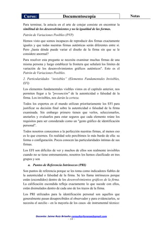 Curso: Documentoscopía Notas
Docente: Jaime Ruiz Briseño consultorforense@gmail.com
- 18 -
Para terminar, la astucia en el arte de cotejar consiste en encontrar la
similitud de los desenvolvimientos y no la igualdad de las formas.
Patrón de Variaciones Posibles (PVP)
Hemos visto que somos incapaces de reproducir dos firmas exactamente
iguales y que todas nuestras firmas auténticas serán diferentes entre sí.
Pero ¿hasta dónde puede variar el diseño de la firma sin que se le
considere anormal?
Para resolver esta pregunta se necesita examinar muchas firmas de una
misma persona y luego establecer la frontera que señalará los límites de
variación de los desenvolvimientos gráficos auténticos". Esto es el
Patrón de Variaciones Posibles.
2. Particularidades “invisibles” (Elementos Fundamentales Invisibles,
EFI)
Los elementos fundamentales visibles vistos en el capítulo anterior, nos
permiten llegar a la "presunción" de la autenticidad o falsedad de la
firma. Los invisibles, nos darán la certeza.
Todos los expertos en el mundo utilizan prioritariamente los EFI para
justificar su decisión final sobre la autenticidad o falsedad de la firma
examinada. Sin embargo primero tienen que verlos, seleccionarlos,
anotarlos y evaluarlos para estar seguros que cada elemento reúne los
requisitos para ser considerado como un "gesto gráfico de identificación
personal".
Todos nosotros conocemos a la perfección nuestras firmas, al menos eso
es lo que creernos. En realidad solo percibimos lo más burdo de ella: su
forma o configuración. Pocos conocen las particularidades íntimas de sus
firmas.
Los EFI son difíciles de ver y muchos de ellos son realmente invisibles
cuando no se tiene entrenamiento, nosotros los hemos clasificado en tres
grupos y son
a. Puntos de Referencia Intrínsecos (PRI)
Son puntos de referencia porque se les toma como indicadores fiables de
la autenticidad o falsedad de la firma. Se les llama intrínsecos porque
están (escondidos) dentro de los desenvolvimientos gráficos de la firma.
La calificación escondida refleja exactamente lo que sucede con ellos,
están disimulados dentro de cada uno de los trazos de la firma.
Los PRI utilizados para la identificación personal son aquellos que
generalmente pasan desapercibidos al observador y para evidenciarlos, se
necesita el auxilio - en la mayoría de los casos -de instrumental técnico:
 