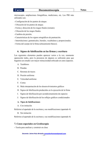 Curso: Documentoscopía Notas
Docente: Jaime Ruiz Briseño consultorforense@gmail.com
- 19 -
microscopio, ampliaciones fotográficas, mediciones, etc. Los PRI más
utilizados son:
- Configuración de los puntos de ataque.
- Ubicación de los puntos de ataque.
- Forma y dirección de los rasgos finales (remate).
- Ubicación de los rasgos finales.
- Cambios de presión.
- Características de los signos ortográficos de puntuación.
- Interrelaciones: gramaticales, literales, vocabulares y proporcionales.
- Forma del cuerpo de la firma (alineamiento básico).
6. Signos de falsificación en las firmas y escritura
Los siguientes elementos pueden aparecer varios a la vez, raramente
aparecerán todos, pero la presencia de algunos es suficiente para que
hagamos un estudio con mayor minuciosidad enfocado en estos aspectos.
A. Temblores
B. Paradas
C. Retomas de trazos
D. Presión uniforme
E. Velocidad uniforme
F. Cortes
G. Mala interpretación de los desenvolvimientos gráficos
H. Signos de falsificación producidos en la ejecución de la firma
I. Signos de falsificación por acondicionamiento de espacios
J. Signos de falsificación de los reflejos gráficos condicionados
A. Tipos de falsificaciones
A. Con imitación
Referirse al apartado de la escritura y sus modificaciones (apartado 4)
B. Sin imitación
Referirse al apartado de la escritura y sus modificaciones (apartado 4)
7. Casos especiales en Grafoscopía
- Teoría para analizar y construir en clase
 
