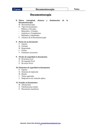 Curso: Documentoscopía Notas
Docente: Jaime Ruiz Briseño consultorforense@gmail.com
- 20 -
Documentoscopía
8. Marco conceptual, alcances y fundamentos de la
Documentoscopía
D. Documentoscopía
E. Tipos de documentos
- Públicos y Privados
- Materiales y Virtuales
- Auténticos y Fraudulentos
- Dubitados e indubitados
F. Alcances de la Documentoscopía
9. Partes de un documento
F. Soporte
G. Formato
H. Requisitado
I. Firmas
J. Elementos accesorios
9. Niveles de seguridad en documentos
D. De primer nivel
E. De segundo Nivel
F. De tercer Nivel
10. Elementos de seguridad en documentos
F. Soporte
G. Sistemas de impresión
H. Diseño
I. Tintas especiales
J. Dispositivos de variación óptica
11. Fraudes en documentos
D. Alteraciones
E. Falsificaciones totales
F. Documento inauténtico
 