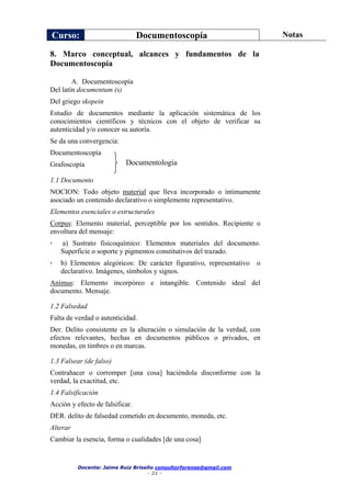 Curso: Documentoscopía Notas
Docente: Jaime Ruiz Briseño consultorforense@gmail.com
- 21 -
8. Marco conceptual, alcances y fundamentos de la
Documentoscopía
A. Documentoscopía
Del latín documentum (s)
Del griego skopein
Estudio de documentos mediante la aplicación sistemática de los
conocimientos científicos y técnicos con el objeto de verificar su
autenticidad y/o conocer su autoría.
Se da una convergencia:
Documentoscopía
Grafoscopía
1.1 Documento
NOCION: Todo objeto material que lleva incorporado o íntimamente
asociado un contenido declarativo o simplemente representativo.
Elementos esenciales o estructurales
Corpus: Elemento material, perceptible por los sentidos. Recipiente o
envoltura del mensaje:
• a) Sustrato fisicoquímico: Elementos materiales del documento.
Superficie o soporte y pigmentos constitutivos del trazado.
• b) Elementos alegóricos: De carácter figurativo, representativo o
declarativo. Imágenes, símbolos y signos.
Animus: Elemento incorpóreo e intangible. Contenido ideal del
documento. Mensaje.
1.2 Falsedad
Falta de verdad o autenticidad.
Der. Delito consistente en la alteración o simulación de la verdad, con
efectos relevantes, hechas en documentos públicos o privados, en
monedas, en timbres o en marcas.
1.3 Falsear (de falso)
Contrahacer o corromper [una cosa] haciéndola disconforme con la
verdad, la exactitud, etc.
1.4 Falsificación
Acción y efecto de falsificar.
DER. delito de falsedad cometido en documento, moneda, etc.
Alterar
Cambiar la esencia, forma o cualidades [de una cosa]
Documentología
 