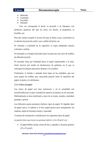 Curso: Documentoscopía Notas
Docente: Jaime Ruiz Briseño consultorforense@gmail.com
- 23 -
 Matizado
 Laminado
 Encolado
 Satinado
Una vez conseguida la pasta, se procede a su blanqueo con
productos químicos del tipo de cloro, los álcalis, el pergamino, el
bisulfito, etc.
Para dar cuerpo al papel se recurre alo que se llama carga, consistente en
la adición ala pasta de caolín, yeso, sulfato de barita, etc.
El colorado o tonalidad de la superficie se logra añadiendo materia
colorante o anilina.
El laminado se consigue haciendo pasar la pasta por una serie de rodillos
de diferente presión.
El encolado tiene por finalidad hacer el papel impermeable a la tinta.
Suele hacerse por medio de disoluciones de gelatinas en la que se
sumergen los pliegos para pasar después a la secadora.
Finalmente, el alisado o satinado tiene lugar en las calandras, que son
unos juegos de rodillos que, ejerciendo presión sobre la superficie del
papel, lo pulen y lo abrillantan.
2.1.2. Clases de papel
Las clases de papel son muy numerosas y en la actualidad son
inclasificables por la gran variedad de especies existentes en ele mercado.
Habitualmente se han clasificado a tenor de su tesura, tamaño, tonalidad,
gramaje y grosor.
Las diferentes pastas producen distintos tipos de papel. El algodón dará
un papel suave, el cáñamo y el lino, papel grueso pero transparente; las
maderas, papel de bastante cuerpo y opacidad.
A manera de orientación, consideramos los siguientes tipos de papel.
a) papeles finos que tienen un gramaje inferior a los 40 g/m2 son:
 El papel Biblia, hecho a base de lino y algodón o de pasta química
(25 a 35 g/m2)
 
