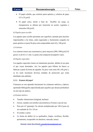 Curso: Documentoscopía Notas
Docente: Jaime Ruiz Briseño consultorforense@gmail.com
- 24 -
 El papel cebolla, que contiene pasta química y celulosa de pajas
(15 a 25 g/m2)
 El papel calco, hecho a base de bisulfito sin carga, su
transparencia se obtiene por inmersión en aceites vegetales o
minerales (40 g/m2)
b) Papeles para escribir
Los papeles para escribir presentan una superficie satinada para hacerlos
impermeables a las tintas, están engomados y fuertemente cargados (la
pasta química es pura) Su peso está comprendido entre 64 y 100 g/m2.
c) Cartones
Los cartones tienen una consistencia y peso mayores (200-1.000 g/m2) El
grosor va de 0,3 a 1 mm. La pasta está compuesta de papeles viejos.
d) Papeles especiales
Los papeles especiales tienen un tratamiento peculiar, debido al uso para
el que vayan destinados. Así, los papeles para billetes de banco se
fabrican a partir de borra de algodón. Su peso varía entre 60 y 80 g/m2 y
se les suele incorporar diversas medidas de protección que serán
detalladas más adelante.
2.1.3. Examen del papel
Citaremos en este apartado únicamente los exámenes métricos y ópticos,
aportando bibliografía especializada para aquellos que deseen profundizar
en otro tipo de análisis.
a) Examen métrico
 Tamaño: dimensiones (longitud, anchura)
 Grosor, medido con tornillos micrométricos (Vernier o pie de rey)
 Peso por m2
(gramaje). Se calcula multiplicando por 100 el peso de
un cuadrado de 10 x 10 cm.
 El sonido o carteo
 La forma de doblez (si es quebradizo, limpio, rectilíneo, flexible,
permanente, recuperable sin deterioro, marcado, tenue).
 