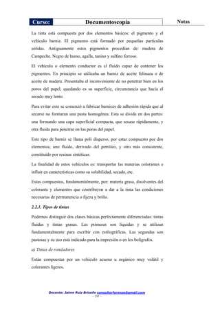 Curso: Documentoscopía Notas
Docente: Jaime Ruiz Briseño consultorforense@gmail.com
- 26 -
La tinta está compuesta por dos elementos básicos: el pigmento y el
vehículo barniz. El pigmento está formado por pequeñas partículas
sólidas. Antiguamente estos pigmentos procedían de: madera de
Campeche. Negro de humo, agalla, tanino y sulfato ferroso.
El vehículo o elemento conductor es el fluido capaz de contener los
pigmentos. En principio se utilizaba un barniz de aceite felinaza o de
aceite de madera. Presentaba el inconveniente de no penetrar bien en los
poros del papel, quedando es su superficie, circunstancia que hacía el
secado muy lento.
Para evitar esto se comenzó a fabricar barnices de adhesión rápida que al
secarse no formaran una pasta homogénea. Esta se divide en dos partes:
una formando una capa superficial compacta, que secase rápidamente, y
otra fluida para penetrar en los poros del papel.
Este tipo de barniz se llama poli disperso, por estar compuesto por dos
elementos; uno fluido, derivado del petróleo, y otro más consistente,
constituido por resinas sintéticas.
La finalidad de estos vehículos es: transportar las materias colorantes e
influir en características como su solubilidad, secado, etc.
Estas compuestos, fundamentalmente, por: materia grasa, disolventes del
colorante y elementos que contribuyen a dar a la tinta las condiciones
necesarias de permanencia o fijeza y brillo.
2.2.1. Tipos de tintas
Podemos distinguir dos clases básicas perfectamente diferenciadas: tintas
fluidas y tintas grasas. Las primeras son líquidas y se utilizan
fundamentalmente para escribir con estilográficas. Las segundas son
pastosas y su uso está indicado para la impresión o en los bolígrafos.
a) Tintas de rotuladores
Están compuestas por un vehículo acuoso u orgánico muy volátil y
colorantes ligeros.
 