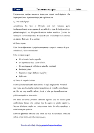 Curso: Documentoscopía Notas
Docente: Jaime Ruiz Briseño consultorforense@gmail.com
- 27 -
Empapan una mecha o sustancia absorbente situada en el depósito y la
impregnación de la punta se logra por capilarización.
b) Tinta de bolígrafo
Actualmente los tipos y fórmulas son muy variados, pero
fundamentalmente se componen de un vehículo a base de butileno-glicol,
polietileno-glicol, etc. Un plastificante de resinas sintéticas (cloruro de
vinilo), un suavizante (fosfato de tricresil) y un colorante (aceites solubles
en alcohol derivados de la anilina)
c) Tintas chinas
Estas tintas dejan sobre el papel una capa muy compacta y espesa de gran
durabilidad y difícil de eliminar.
Estas compuestas por:
 Un vehículo (aceite vegetal)
 Un agente que moja (ácido oleico)
 Un agente que da brillo (cera natural o sintética)
 Éteres de glicol
 Pigmentos (negro de humo o grafito)
 Colorantes
c) Tintas de tampón (sellos)
Suelen contener derivados de la anilina en agua de glicerina. Presentan
una buena resistencia a las sustancias químicas de borrado, pero algunas
de ellas son muy sensibles a la acción de la lejía, que logra eliminarlas.
f) Tintas simpáticas o invisibles
Por tintas invisibles podemos entender aquellas que se utilizan para
confeccionar textos sólo visibles bajo la acción de ciertos reactivos.
Serrano distingue, según sus componentes, tintas de origen orgánico y
tintas de origen químico.
Entre las primeras están las que tienen su base en sustancias como: la
saliva, orina, limón, cebolla, manzana, etc.
 