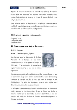 Curso: Documentoscopía Notas
Docente: Jaime Ruiz Briseño consultorforense@gmail.com
- 29 -
Algunas de ellas son meramente un laminado que cubre el documento,
existen otras en modalidad de mariposa con banda magnética para
protección de códigos de barras y, en el caso de soporte Teslin® viene
integrado en mariposa.
Estas cubiertas pueden ser transparentes o metalizadas, entre otras. Como
medida de seguridad pueden presentar hologramas o imágenes reactivas a
luz ultravioleta (visibles al aplicar este tipo de luz)
10.Niveles de seguridad en documentos
De primer nivel
De segundo Nivel
De tercer Nivel
11. Elementos de seguridad en documentos
11.1. En el soporte
11.1.1. La marca al agua o filigrana
La filigrana según el diccionario de la Real
Academia de la Lengua, es una marca
transparente hecha en el papel al tiempo de
fabricarlo. El termino marca al agua procede del
inglés “water mark” y se usa con el mismo
significado.
Este elemento constituye la medida de seguridad por excelencia, ya que
su elaboración exige unos medios instrumentales y unas técnicas muy
complejas y costosas que no es fácil que estén al alcance de los
falsificadores. Por ello, las imitaciones tendrán una calidad muy
deficiente, siendo sencillo su descubrimiento.
El proceso de elaboración de la filigrana comienza a partir de una figura o
motivo grabado en cera bajo relieve. De ahí se obtiene una réplica en
material plástico que es transferida, en proceso electrolítico, a una laca
metálica que sirve para moldear en caliente, el cedazo que produce la
filigrana en el papel.
 