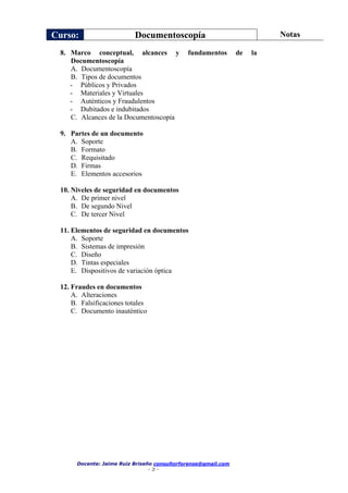 Curso: Documentoscopía Notas
Docente: Jaime Ruiz Briseño consultorforense@gmail.com
- 3 -
8. Marco conceptual, alcances y fundamentos de la
Documentoscopía
A. Documentoscopía
B. Tipos de documentos
- Públicos y Privados
- Materiales y Virtuales
- Auténticos y Fraudulentos
- Dubitados e indubitados
C. Alcances de la Documentoscopía
9. Partes de un documento
A. Soporte
B. Formato
C. Requisitado
D. Firmas
E. Elementos accesorios
10. Niveles de seguridad en documentos
A. De primer nivel
B. De segundo Nivel
C. De tercer Nivel
11. Elementos de seguridad en documentos
A. Soporte
B. Sistemas de impresión
C. Diseño
D. Tintas especiales
E. Dispositivos de variación óptica
12. Fraudes en documentos
A. Alteraciones
B. Falsificaciones totales
C. Documento inauténtico
 
