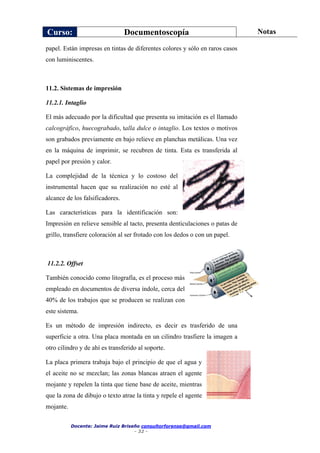 Curso: Documentoscopía Notas
Docente: Jaime Ruiz Briseño consultorforense@gmail.com
- 32 -
papel. Están impresas en tintas de diferentes colores y sólo en raros casos
con luminiscentes.
11.2. Sistemas de impresión
11.2.1. Intaglio
El más adecuado por la dificultad que presenta su imitación es el llamado
calcográfico, huecograbado, talla dulce o intaglio. Los textos o motivos
son grabados previamente en bajo relieve en planchas metálicas. Una vez
en la máquina de imprimir, se recubren de tinta. Esta es transferida al
papel por presión y calor.
La complejidad de la técnica y lo costoso del
instrumental hacen que su realización no esté al
alcance de los falsificadores.
Las características para la identificación son:
Impresión en relieve sensible al tacto, presenta denticulaciones o patas de
grillo, transfiere coloración al ser frotado con los dedos o con un papel.
11.2.2. Offset
También conocido como litografía, es el proceso más
empleado en documentos de diversa índole, cerca del
40% de los trabajos que se producen se realizan con
este sistema.
Es un método de impresión indirecto, es decir es trasferido de una
superficie a otra. Una placa montada en un cilindro trasfiere la imagen a
otro cilindro y de ahí es transferido al soporte.
La placa primera trabaja bajo el principio de que el agua y
el aceite no se mezclan; las zonas blancas atraen el agente
mojante y repelen la tinta que tiene base de aceite, mientras
que la zona de dibujo o texto atrae la tinta y repele el agente
mojante.
 