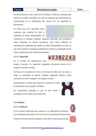 Curso: Documentoscopía Notas
Docente: Jaime Ruiz Briseño consultorforense@gmail.com
- 33 -
En documentos de valor como son los billetes el offset es utilizado para
realizar los fondos o pantallas, así como en imágenes para interferencia y
recientemente en la elaboración del “efecto iris” de seguridad en
documentos.
El “efecto arco iris” reproduce trazos
continuos que cambian de color y
tonalidad de forma imperceptible. Su
realización se consigue mediante máquinas especiales que incorporan
tintas diferentes de forma simultánea. Este efecto dificulta la
reproducción fraudulenta por medio de offset fotocopiadora en color, ya
que estos medios no consiguen reproducir los matices y tonalidades de las
tintas, produciendo sólo colores aproximados.
11.2.3. Tipografía
Es el método de reproducción más
antiguo conocido. La impresión tipográfica desciende directa de la
imprenta con tipos móviles.
Se basa en la recepción de tinta en las áreas de relieve de los tipos, y
luego es transferida al soporte mediante aplicación directa. Como
ilustración nos sirve imaginar como operas un sello.
Generalmente se aplica para realizar los números de serie
en documentos, por ejemplo en billetes.
Su característica principal es que la tinta tiende a
acumularse en los bordes de la impresión.
11.3. Diseños
11.3.1. Guilloche
Es un sistema tradicional que consiste en la elaboración de diseños
con morfología rebuscada en el cual se da un cruzamiento de líneas finas.
Existen de formas diversas regulares, entre ellas se encuentran las que
 