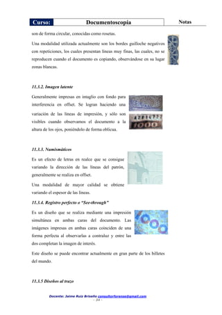 Curso: Documentoscopía Notas
Docente: Jaime Ruiz Briseño consultorforense@gmail.com
- 34 -
son de forma circular, conocidas como rosetas.
Una modalidad utilizada actualmente son los bordes guilloche negativos
con repeticiones, los cuales presentan líneas muy finas, las cuales, no se
reproducen cuando el documento es copiando, observándose en su lugar
zonas blancas.
11.3.2. Imagen latente
Generalmente impresas en intaglio con fondo para
interferencia en offset. Se logran haciendo una
variación de las líneas de impresión, y sólo son
visibles cuando observamos el documento a la
altura de los ojos, poniéndolo de forma oblicua.
11.3.3. Numismáticos
Es un efecto de letras en realce que se consigue
variando la dirección de las líneas del patrón,
generalmente se realiza en offset.
Una modalidad de mayor calidad se obtiene
variando el espesor de las líneas.
11.3.4. Registro perfecto o “See-through”
Es un diseño que se realiza mediante una impresión
simultánea en ambas caras del documento. Las
imágenes impresas en ambas caras coinciden de una
forma perfecta al observarlas a contraluz y entre las
dos completan la imagen de interés.
Este diseño se puede encontrar actualmente en gran parte de los billetes
del mundo.
11.3.5 Diseños al trazo
 