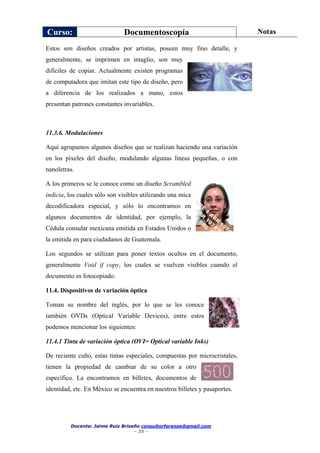 Curso: Documentoscopía Notas
Docente: Jaime Ruiz Briseño consultorforense@gmail.com
- 35 -
Estos son diseños creados por artistas, poseen muy fino detalle, y
generalmente, se imprimen en intaglio, son muy
difíciles de copiar. Actualmente existen programas
de computadora que imitan este tipo de diseño, pero
a diferencia de los realizados a mano, estos
presentan patrones constantes invariables.
11.3.6. Modulaciones
Aquí agrupamos algunos diseños que se realizan haciendo una variación
en los píxeles del diseño, modulando algunas líneas pequeñas, o con
nanoletras.
A los primeros se le conoce como un diseño Scrambled
indicia, los cuales sólo son visibles utilizando una mica
decodificadora especial, y sólo lo encontramos en
algunos documentos de identidad, por ejemplo, la
Cédula consular mexicana emitida en Estados Unidos o
la emitida en para ciudadanos de Guatemala.
Los segundos se utilizan para poner textos ocultos en el documento,
generalmente Void if copy, los cuales se vuelven visibles cuando el
documento es fotocopiado.
11.4. Dispositivos de variación óptica
Toman su nombre del inglés, por lo que se les conoce
también OVDs (Optical Variable Devices), entre estos
podemos mencionar los siguientes:
11.4.1 Tinta de variación óptica (OVI= Optical variable Inks)
De reciente cuño, estas tintas especiales, compuestas por microcristales,
tienen la propiedad de cambiar de su color a otro
específico. La encontramos en billetes, documentos de
identidad, etc. En México se encuentra en nuestros billetes y pasaportes.
 