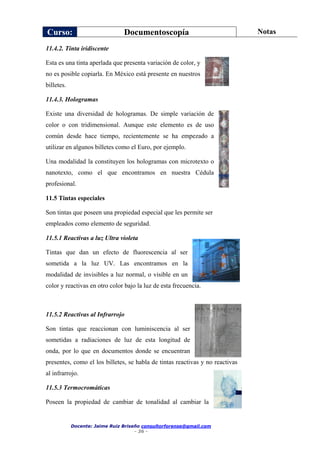 Curso: Documentoscopía Notas
Docente: Jaime Ruiz Briseño consultorforense@gmail.com
- 36 -
11.4.2. Tinta iridiscente
Esta es una tinta aperlada que presenta variación de color, y
no es posible copiarla. En México está presente en nuestros
billetes.
11.4.3. Hologramas
Existe una diversidad de hologramas. De simple variación de
color o con tridimensional. Aunque este elemento es de uso
común desde hace tiempo, recientemente se ha empezado a
utilizar en algunos billetes como el Euro, por ejemplo.
Una modalidad la constituyen los hologramas con microtexto o
nanotexto, como el que encontramos en nuestra Cédula
profesional.
11.5 Tintas especiales
Son tintas que poseen una propiedad especial que les permite ser
empleados como elemento de seguridad.
11.5.1 Reactivas a luz Ultra violeta
Tintas que dan un efecto de fluorescencia al ser
sometida a la luz UV. Las encontramos en la
modalidad de invisibles a luz normal, o visible en un
color y reactivas en otro color bajo la luz de esta frecuencia.
11.5.2 Reactivas al Infrarrojo
Son tintas que reaccionan con luminiscencia al ser
sometidas a radiaciones de luz de esta longitud de
onda, por lo que en documentos donde se encuentran
presentes, como el los billetes, se habla de tintas reactivas y no reactivas
al infrarrojo.
11.5.3 Termocromáticas
Poseen la propiedad de cambiar de tonalidad al cambiar la
 