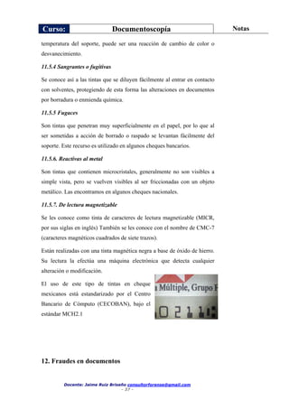 Curso: Documentoscopía Notas
Docente: Jaime Ruiz Briseño consultorforense@gmail.com
- 37 -
temperatura del soporte, puede ser una reacción de cambio de color o
desvanecimiento.
11.5.4 Sangrantes o fugitivas
Se conoce así a las tintas que se diluyen fácilmente al entrar en contacto
con solventes, protegiendo de esta forma las alteraciones en documentos
por borradura o enmienda química.
11.5.5 Fugaces
Son tintas que penetran muy superficialmente en el papel, por lo que al
ser sometidas a acción de borrado o raspado se levantan fácilmente del
soporte. Este recurso es utilizado en algunos cheques bancarios.
11.5.6. Reactivas al metal
Son tintas que contienen microcristales, generalmente no son visibles a
simple vista, pero se vuelven visibles al ser friccionadas con un objeto
metálico. Las encontramos en algunos cheques nacionales.
11.5.7. De lectura magnetizable
Se les conoce como tinta de caracteres de lectura magnetizable (MICR,
por sus siglas en inglés) También se les conoce con el nombre de CMC-7
(caracteres magnéticos cuadrados de siete trazos).
Están realizadas con una tinta magnética negra a base de óxido de hierro.
Su lectura la efectúa una máquina electrónica que detecta cualquier
alteración o modificación.
El uso de este tipo de tintas en cheque
mexicanos está estandarizado por el Centro
Bancario de Cómputo (CECOBAN), bajo el
estándar MCH2.1
12. Fraudes en documentos
 