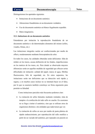 Curso: Documentoscopía Notas
Docente: Jaime Ruiz Briseño consultorforense@gmail.com
- 38 -
Distinguiremos los apartados siguientes
 Imitaciones de un documento auténtico.
 Alteraciones fraudulentas en un documento verdadero.
 Uso de documento auténtico en blanco ilegalmente expedido.
 Datos imaginarios.
12.1. Imitaciones de un documento auténtico
Entendemos por imitación la reproducción fraudulenta de un
documento auténtico o de determinados elementos del mismo (sellos,
visados, firmas, etc.)
Las imitaciones integrales suelen ser confeccionadas por medio de
offset y modernamente mediante fotocopiadora de color.
En todos los casos, las calidades obtenidas serán deficientes: falta de
nitidez en los trazos, escasa definición de los fondos, imperfecciones
en los matices de los tonos, etc. Pero donde se observarán mayores
diferencias serán en aquellas medidas de seguridad que ofrecen serias
dificultades de imitación: calidad del papel, marca al agua, fibrillas
fluorescentes, hilo de seguridad, etc. En estos supuestos, las
imitaciones serán tan deficientes que su detección será rápida y
segura, y en muchos casos incluso no se intentará hacer en el falso,
por lo que su ausencia también constituye un firma argumento para
postular su falsedad.
Como imitaciones parciales más frecuentes podemos citar:
 La imitación de sellos húmedos mediante rotulador, tinta de
tampón o la confección de todo sello en caucho. En ocasiones
no se llega a imitar el auténtico, sino que se utilizan otros de
organismos distintos o de entidades que nada tienen que ver.
 La imitación de sellos en seco por medio de pasta plástica de
rápido endurecimiento, por reproducción del sello metálico a
partir de un vaciado del auténtico, por repasado con punzón en
 