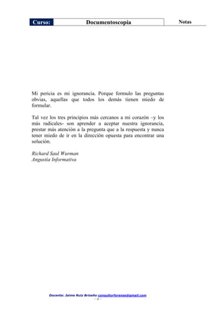Curso: Documentoscopía Notas
Docente: Jaime Ruiz Briseño consultorforense@gmail.com
- 4 -
Mi pericia es mi ignorancia. Porque formulo las preguntas
obvias, aquellas que todos los demás tienen miedo de
formular.
Tal vez los tres principios más cercanos a mi corazón –y los
más radicales- son aprender a aceptar nuestra ignorancia,
prestar más atención a la pregunta que a la respuesta y nunca
tener miedo de ir en la dirección opuesta para encontrar una
solución.
Richard Saul Wurman
Angustia Informativa
 