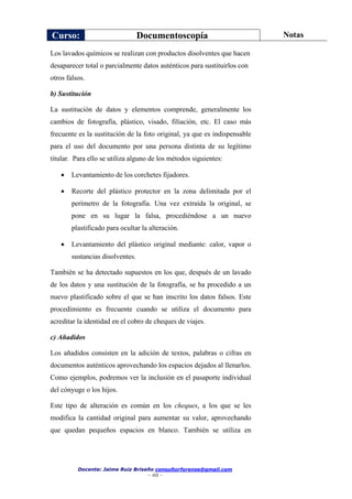 Curso: Documentoscopía Notas
Docente: Jaime Ruiz Briseño consultorforense@gmail.com
- 40 -
Los lavados químicos se realizan con productos disolventes que hacen
desaparecer total o parcialmente datos auténticos para sustituirlos con
otros falsos.
b) Sustitución
La sustitución de datos y elementos comprende, generalmente los
cambios de fotografía, plástico, visado, filiación, etc. El caso más
frecuente es la sustitución de la foto original, ya que es indispensable
para el uso del documento por una persona distinta de su legítimo
titular. Para ello se utiliza alguno de los métodos siguientes:
 Levantamiento de los corchetes fijadores.
 Recorte del plástico protector en la zona delimitada por el
perímetro de la fotografía. Una vez extraída la original, se
pone en su lugar la falsa, procediéndose a un nuevo
plastificado para ocultar la alteración.
 Levantamiento del plástico original mediante: calor, vapor o
sustancias disolventes.
También se ha detectado supuestos en los que, después de un lavado
de los datos y una sustitución de la fotografía, se ha procedido a un
nuevo plastificado sobre el que se han inscrito los datos falsos. Este
procedimiento es frecuente cuando se utiliza el documento para
acreditar la identidad en el cobro de cheques de viajes.
c) Añadidos
Los añadidos consisten en la adición de textos, palabras o cifras en
documentos auténticos aprovechando los espacios dejados al llenarlos.
Como ejemplos, podremos ver la inclusión en el pasaporte individual
del cónyuge o los hijos.
Este tipo de alteración es común en los cheques, a los que se les
modifica la cantidad original para aumentar su valor, aprovechando
que quedan pequeños espacios en blanco. También se utiliza en
 