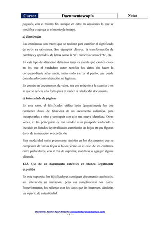 Curso: Documentoscopía Notas
Docente: Jaime Ruiz Briseño consultorforense@gmail.com
- 41 -
pagarés, con el mismo fin, aunque en estos en ocasiones lo que se
modifica o agrega es el monto de interés.
d) Enmiendas
Las enmiendas son trazos que se realizan para cambiar el significado
de otros ya existentes. Son ejemplos clásicos: la transformación de
nombres y apellidos, de letras como la “o”, números como el “6”, etc.
En este tipo de alteración debemos tener en cuenta que existen casos
en los que el verdadero autor rectifica los datos sin hacer la
correspondiente advertencia, induciendo a error al perito, que puede
considerarlo como alteración no legítima.
Es común en documentos de valor, sea con relación a la cuantía o en
lo que se refiere a la fecha para extender la validez del documento.
c) Intercalado de páginas
En este caso, el falsificador utiliza hojas (generalmente las que
contienen datos de filiación) de un documento auténtico, para
incorporarlas a otro y conseguir con ello una nueva identidad. Otras
veces, el fin perseguido es dar validez a un pasaporte caducado o
incluido en listados de invalidados cambiando las hojas en que figuran
datos de numeración o expedición.
Esta modalidad suele presentarse también en los documentos que se
componen de varias hojas o folios, como en el caso de los contratos
entre particulares, con el fin de suprimir, modificar o agregar alguna
cláusula.
12.3. Uso de un documento auténtico en blanco ilegalmente
expedido
En este supuesto, los falsificadores consiguen documentos auténticos,
sin alteración ni imitación, pero sin cumplimentar los datos.
Posteriormente, los rellenan con los datos que les interesen, dándoles
un aspecto de autenticidad.
 