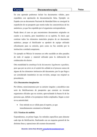 Curso: Documentoscopía Notas
Docente: Jaime Ruiz Briseño consultorforense@gmail.com
- 42 -
En este apartado podremos incluir los documentos válidos, pero
expedidos con aportación de documentación falsa. Ejemplo: en
España con un documento Nacional de Identidad falso se consiguió la
expedición de un pasaporte que reunía todas las características de los
auténticos, ya que fue expedido por el organismo correspondiente.
Puede darse el caso en que encontremos documentos originales en
cuanto a su materia, pero inauténtico en su espíritu. Es decir, que
contiene todos los elementos materiales propios de un documento
auténtico, porque el falsificador se apoderó de equipo utilizado
oficialmente para su emisión, pero como no fue emitido por la
institución o entidad competente.
Un ejemplo en México lo tenemos en robo sucedido en años pasados
de todo el equipo y material utilizado para la elaboración de
credenciales de elector.
Otra modalidad la constituye la de documentos legalmente expedidos,
pero que por un error en el control de calidad en el proceso carece de
alguno de los elementos intrínsecos del documento, por lo que llega a
ser considerado inauténtico en una revisión, aunque sea original su
procedencia.
12.4. Documentos imaginarios
Por último, mencionaremos por su carácter singular y anecdótico una
serie de falsificaciones de pasaportes que consiste en inventar
organismos oficiales que no existen, aprovechando la buena fe de las
personas que, debido a los pomposos títulos empleados, llegan a creer
en su autenticidad.
 Este método no es válido para el experto, ya que
inmediatamente constatará su falsedad.
12.5. Técnicas de análisis
Expondremos, en primer lugar, los métodos específicos para detectar
cada tipo de falsificación, finalizando con un esquema general de las
distintas fases y operaciones del examen documental.
 