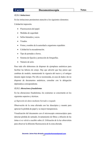 Curso: Documentoscopía Notas
Docente: Jaime Ruiz Briseño consultorforense@gmail.com
- 43 -
12.5.1. Imitaciones
En las imitaciones prestaremos atención a los siguientes elementos:
Calidad de impresión.
 Fluorescencia del papel.
 Medidas de seguridad.
 Sellos húmedos y secos.
 Visados.
 Firma y nombre de la autoridad u organismo expedidor.
 Calidad de la encuadernación.
 Tipo de portadas u forros.
 Sistema de fijación y protección de fotografías.
 Número de serie.
Para todo ello deberemos de disponer de ejemplares auténticos para
facilitar las labores de cotejo. Hay que advertir que hay países que
cambian de modelo, manteniendo la vigencia del nuevo y el antiguo
durante algún tiempo. Por ello se recomienda, en caso de duda o de no
disponer de documentos auténticos, consultar con la delegación
diplomática correspondiente.
12.5.2. Alteraciones fraudulentas
En las alteraciones fraudulentas, los exámenes se concretarán en los
siguientes aspectos y técnicas.
a) Supresión de datos mediante borrado o raspado
Observación de la zona afectada con luz diascópica y rasante para
apreciar la pérdida de papel y su mayor transparencia.
Visualización del documento con el microscopio estereoscópico para
detectar pérdida de satinado, levantamiento de fibras y difusión de las
tintas si se volvió a escribir sobre él. Utilización de la luz ultravioleta
para observar la diferente fluorescencia de la zona alterada.
 