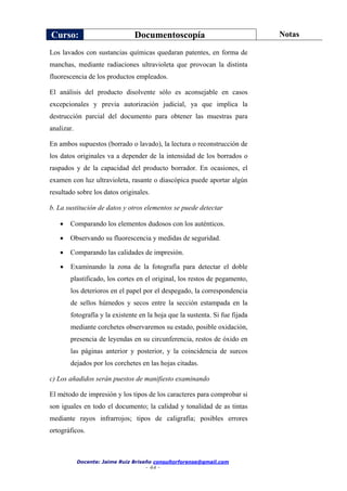 Curso: Documentoscopía Notas
Docente: Jaime Ruiz Briseño consultorforense@gmail.com
- 44 -
Los lavados con sustancias químicas quedaran patentes, en forma de
manchas, mediante radiaciones ultravioleta que provocan la distinta
fluorescencia de los productos empleados.
El análisis del producto disolvente sólo es aconsejable en casos
excepcionales y previa autorización judicial, ya que implica la
destrucción parcial del documento para obtener las muestras para
analizar.
En ambos supuestos (borrado o lavado), la lectura o reconstrucción de
los datos originales va a depender de la intensidad de los borrados o
raspados y de la capacidad del producto borrador. En ocasiones, el
examen con luz ultravioleta, rasante o diascópica puede aportar algún
resultado sobre los datos originales.
b. La sustitución de datos y otros elementos se puede detectar
 Comparando los elementos dudosos con los auténticos.
 Observando su fluorescencia y medidas de seguridad.
 Comparando las calidades de impresión.
 Examinando la zona de la fotografía para detectar el doble
plastificado, los cortes en el original, los restos de pegamento,
los deterioros en el papel por el despegado, la correspondencia
de sellos húmedos y secos entre la sección estampada en la
fotografía y la existente en la hoja que la sustenta. Si fue fijada
mediante corchetes observaremos su estado, posible oxidación,
presencia de leyendas en su circunferencia, restos de óxido en
las páginas anterior y posterior, y la coincidencia de surcos
dejados por los corchetes en las hojas citadas.
c) Los añadidos serán puestos de manifiesto examinando
El método de impresión y los tipos de los caracteres para comprobar si
son iguales en todo el documento; la calidad y tonalidad de as tintas
mediante rayos infrarrojos; tipos de caligrafía; posibles errores
ortográficos.
 