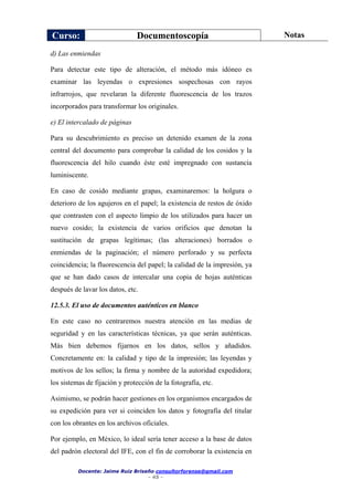 Curso: Documentoscopía Notas
Docente: Jaime Ruiz Briseño consultorforense@gmail.com
- 45 -
d) Las enmiendas
Para detectar este tipo de alteración, el método más idóneo es
examinar las leyendas o expresiones sospechosas con rayos
infrarrojos, que revelaran la diferente fluorescencia de los trazos
incorporados para transformar los originales.
e) El intercalado de páginas
Para su descubrimiento es preciso un detenido examen de la zona
central del documento para comprobar la calidad de los cosidos y la
fluorescencia del hilo cuando éste esté impregnado con sustancia
luminiscente.
En caso de cosido mediante grapas, examinaremos: la holgura o
deterioro de los agujeros en el papel; la existencia de restos de óxido
que contrasten con el aspecto limpio de los utilizados para hacer un
nuevo cosido; la existencia de varios orificios que denotan la
sustitución de grapas legítimas; (las alteraciones) borrados o
enmiendas de la paginación; el número perforado y su perfecta
coincidencia; la fluorescencia del papel; la calidad de la impresión, ya
que se han dado casos de intercalar una copia de hojas auténticas
después de lavar los datos, etc.
12.5.3. El uso de documentos auténticos en blanco
En este caso no centraremos nuestra atención en las medias de
seguridad y en las características técnicas, ya que serán auténticas.
Más bien debemos fijarnos en los datos, sellos y añadidos.
Concretamente en: la calidad y tipo de la impresión; las leyendas y
motivos de los sellos; la firma y nombre de la autoridad expedidora;
los sistemas de fijación y protección de la fotografía, etc.
Asimismo, se podrán hacer gestiones en los organismos encargados de
su expedición para ver si coinciden los datos y fotografía del titular
con los obrantes en los archivos oficiales.
Por ejemplo, en México, lo ideal sería tener acceso a la base de datos
del padrón electoral del IFE, con el fin de corroborar la existencia en
 