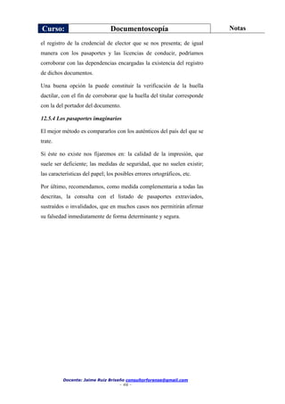 Curso: Documentoscopía Notas
Docente: Jaime Ruiz Briseño consultorforense@gmail.com
- 46 -
el registro de la credencial de elector que se nos presenta; de igual
manera con los pasaportes y las licencias de conducir, podríamos
corroborar con las dependencias encargadas la existencia del registro
de dichos documentos.
Una buena opción la puede constituir la verificación de la huella
dactilar, con el fin de corroborar que la huella del titular corresponde
con la del portador del documento.
12.5.4 Los pasaportes imaginarios
El mejor método es compararlos con los auténticos del país del que se
trate.
Si éste no existe nos fijaremos en: la calidad de la impresión, que
suele ser deficiente; las medidas de seguridad, que no suelen existir;
las características del papel; los posibles errores ortográficos, etc.
Por último, recomendamos, como medida complementaria a todas las
descritas, la consulta con el listado de pasaportes extraviados,
sustraídos o invalidados, que en muchos casos nos permitirán afirmar
su falsedad inmediatamente de forma determinante y segura.
 