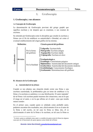 Curso: Documentoscopía Notas
Docente: Jaime Ruiz Briseño consultorforense@gmail.com
- 5 -
1. Grafoscopía y sus alcances
A. Concepto de Grafoscopía
La denominación de Grafoscopía proviene del griego graphé que
significa escritura y de skopein que es examinar, o sea examen de
escritura.
Se entiende por Grafoscopía como la disciplina que estudia la escritura y
firmas con el fin de establecer su autenticidad o falsedad, así como el
eventual establecimiento del origen gráfico de las mismas.
Definición: Ciencia general del grafismo
Grafotecnia
División
Por la forma
del grafismo
Caligrafía: Escritura bella
Paleografía: Escritura antigua
Taquigrafía: Escritura rápida
Criptografía: Escritura en clave
Por la finalidad
Grafopsicología o
Grafología: Conocimiento psíquico
Diplomática: Autenticidad del documento antiguo
Grafocrítica: Autenticidad del documento moderno
Grafofisiología: Conocimiento fisiológico
Grafonomía: Denominaciones del grafismo
B. Alcances de la Grafoscopía
a. Autenticidad de las firmas
Cuando se nos plantea una situación donde existe una firma o una
escritura cuestionada, la problemática gira en torno de establecer si la
firma o la escritura es auténtica o es una falsificación. El autor reputado1
de tal firma o tal escritura puede trazarnos dos situaciones, una en la que
él niega ser al autor, o en la que afirma ser el autor –caso que resulta
menos común-.
En el primer caso, cuando quien es señalado como probable autor,
podemos encontrar dos resultados; uno, efectivamente él no es el autor de
la firma o del escrito, en tal caso la firma es falsa; dos, él es
efectivamente el autor de la firma o la escritura, en tal caso la firma es
1
Es decir, quien es señalado como autor o a nombre de quien existe la firma (en algunos
casos por ser el funcionario de quien aparece como titular de la firma)
I. Grafoscopía
 