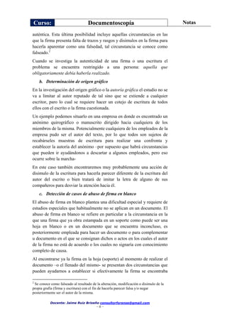 Curso: Documentoscopía Notas
Docente: Jaime Ruiz Briseño consultorforense@gmail.com
- 6 -
auténtica. Esta última posibilidad incluye aquellas circunstancias en las
que la firma presenta falta de trazos y rasgos y disimulos en la firma para
hacerla aparentar como una falsedad, tal circunstancia se conoce como
falseado.2
Cuando se investiga la autenticidad de una firma o una escritura el
problema se encuentra restringido a una persona: aquella que
obligatoriamente debía haberla realizado.
b. Determinación de origen gráfico
En la investigación del origen gráfico o la autoría gráfica el estudio no se
va a limitar al autor reputado de tal sino que se extiende a cualquier
escritor, paro lo cual se requiere hacer un cotejo de escritura de todos
ellos con el escrito o la firma cuestionada.
Un ejemplo podemos situarlo en una empresa en donde es encontrado un
anónimo quirográfico o manuscrito dirigido hacia cualquiera de los
miembros de la misma. Potencialmente cualquiera de los empleados de la
empresa pudo ser el autor del texto, por lo que todos son sujetos de
recabárseles muestras de escritura para realizar una confronta y
establecer la autoría del anónimo –por supuesto que habrá circunstancias
que pueden ir ayudándonos a descartar a algunos empleados, pero eso
ocurre sobre la marcha-
En este caso también encontraremos muy probablemente una acción de
disimulo de la escritura para hacerla parecer diferente de la escritura del
autor del escrito o bien tratará de imitar la letra de alguno de sus
compañeros para desviar la atención hacia él.
c. Detección de casos de abuso de firma en blanco
El abuso de firma en blanco plantea una dificultad especial y requiere de
estudios especiales que habitualmente no se aplican en un documento. El
abuso de firma en blanco se refiere en particular a la circunstancia en la
que una firma que ya obra estampada en un soporte como puede ser una
hoja en blanco o en un documento que se encuentra inconcluso, es
posteriormente empleada para hacer un documento o para complementar
u documento en el que se consignan dichos o actos en los cuales el autor
de la firma no está de acuerdo o los cuales no signaría con conocimiento
completo de causa.
Al encontrarse ya la firma en la hoja (soporte) al momento de realizar el
documento –o el llenado del mismo- se presentan dos circunstancias que
pueden ayudarnos a establecer si efectivamente la firma se encontraba
2
Se conoce como falseado al resultado de la alteración, modificación o disimulo de la
propia grafía (firma y escritura) con el fin de hacerla parecer falsa y/o negar
posteriormente ser el autor de la misma.
 