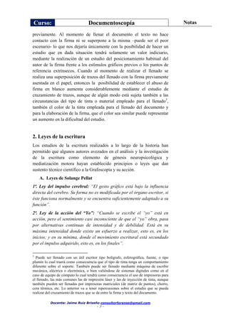 Curso: Documentoscopía Notas
Docente: Jaime Ruiz Briseño consultorforense@gmail.com
- 7 -
previamente. Al momento de llenar el documento el texto no hace
contacto con la firma ni se superpone a la misma –puede ser el peor
escenario- lo que nos dejaría únicamente con la posibilidad de hacer un
estudio que en dada situación tendrá solamente un valor indiciario,
mediante la realización de un estudio del posicionamiento habitual del
autor de la firma frente a los estímulos gráficos previos o los puntos de
referencia extrínsecos. Cuando al momento de realizar el llenado se
realiza una superposición de trazos del llenado con la firma previamente
asentada en el papel, entonces la posibilidad de establecer el abuso de
firma en blanco aumenta considerablemente mediante el estudio de
cruzamiento de trazos, aunque de algún modo está sujeta también a las
circunstancias del tipo de tinta o material empleado para el llenado3
,
también el color de la tinta empleada para el llenado del documento y
para la elaboración de la firma, que el color sea similar puede representar
un aumento en la dificultad del estudio.
2. Leyes de la escritura
Los estudios de la escritura realizados a lo largo de la historia han
permitido que algunos autores avezados en el análisis y la investigación
de la escritura como elemento de génesis neuropsicológica y
mediatización motora hayan establecido principios o leyes que dan
sustento técnico científico a la Grafoscopía y su acción.
A. Leyes de Solange Pellat
1ª. Ley del impulso cerebral: “El gesto gráfico está bajo la influencia
directa del cerebro. Su forma no es modificada por el órgano escritor, si
éste funciona normalmente y se encuentra suficientemente adaptado a su
función”.
2ª. Ley de la acción del “Yo”: “Cuando se escribe el “yo” está en
acción, pero el sentimiento casi inconsciente de que el “yo” obra, pasa
por alternativas continuas de intensidad y de debilidad. Está en su
máxima intensidad donde existe un esfuerzo a realizar, esto es, en los
inicios; y en su mínima, donde el movimiento escritural está secundado
por el impulso adquirido, esto es, en los finales”.
3
Puede ser llenado con un útil escritor tipo bolígrafo, esferográfica, fuente, o tipo
plumín lo cual traerá como consecuencia que el tipo de tinta tenga un comportamiento
diferente sobre el soporte. También puede ser llenado mediante máquina de escribir
mecánica, eléctrica o electrónica, o bien valiéndose de sistemas digitales como en el
caso de equipo de cómputo lo cual tendrá como consecuencia el uso de impresoras para
el llenado, las más comunes las de impresión láser y las de inyección de tinta, aunque
también pueden ser llenadas por impresoras matriciales (de matriz de puntos), chorro,
cera térmica, etc. Lo anterior va a tener repercusiones sobre el estudio que se pueda
realizar del cruzamiento de trazos que se da entre la firma y texto del documento.
 