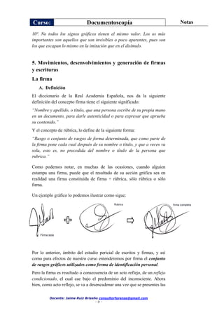 Curso: Documentoscopía Notas
Docente: Jaime Ruiz Briseño consultorforense@gmail.com
- 9 -
10ª. No todos los signos gráficos tienen el mismo valor. Los os más
importantes son aquellos que son invisibles o poco aparentes, pues son
los que escapan lo mismo en la imitación que en el disimulo.
5. Movimientos, desenvolvimientos y generación de firmas
y escrituras
La firma
A. Definición
El diccionario de la Real Academia Española, nos da la siguiente
definición del concepto firma tiene el siguiente significado:
“Nombre y apellido, o título, que una persona escribe de su propia mano
en un documento, para darle autenticidad o para expresar que aprueba
su contenido.”
Y el concepto de rúbrica, lo define de la siguiente forma:
“Rasgo o conjunto de rasgos de forma determinada, que como parte de
la firma pone cada cual después de su nombre o título, y que a veces va
sola, esto es, no precedida del nombre o título de la persona que
rubrica.”
Como podemos notar, en muchas de las ocasiones, cuando alguien
estampa una firma, puede que el resultado de su acción gráfica sea en
realidad una firma constituida de firma + rúbrica, sólo rúbrica o sólo
firma.
Un ejemplo gráfico lo podemos ilustrar como sigue:
Por lo anterior, ámbito del estudio pericial de escritos y firmas, y así
como para efectos de nuestro curso entenderemos por firma el conjunto
de rasgos gráficos utilizados como forma de identificación personal.
Pero la firma es resultado o consecuencia de un acto reflejo, de un reflejo
condicionado, el cual cae bajo el predominio del inconsciente. Ahora
bien, como acto reflejo, se va a desencadenar una vez que se presentes las
 