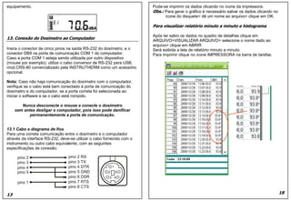 Pode-se imprimir os dados clicando no ícone da impressora.
Obs.: Para gerar o gráfico é necessário salvar os dados clicando no
ícone do disquete> dê um nome ao arquivo> clique em OK.
Para visualizar relatório minuto a minuto e histograma
Após ter salvo os dados no quadro de detalhes clique em
ARQUIVO>VISUALIZAR ARQUIVO> selecione o nome dado ao
arquivo> clique em ABRIR
Será exibida a tela de relatório minuto a minuto.
Para imprimir clique no ícone IMPRESSORA na barra de tarefas.
18
equipamento.
13. Conexão do Dosímetro ao Computador
Insira o conector de cinco pinos na saída RS-232 do dosímetro, e o
conector DB9 na porta de comunicação COM 1 do computador.
Caso a porta COM 1 esteja sendo utilizada por outro dispositivo
(mouse por exemplo), utilize o cabo conversor de RS-232 para USB,
mod.CRS-80 comercializado pela INSTRUTHERM como um acessório
opcional.
Nota: Caso não haja comunicação do dosímetro com o computador,
verifique se o cabo está bem conectado à porta de comunicação do
dosímetro e do computador, se a porta correta foi selecionada ao
iniciar o software e se o cabo está rompido.
Nunca desconecte o mouse e conecte o dosímetro
sem antes desligar o computador, pois isso pode danificar
permanentemente a porta de comunicação.
13.1 Cabo e diagrama de fios
Para uma correta comunicação entre o dosímetro e o computador
através da interface RS-232, deve-se utilizar o cabo fornecido com o
instrumento ou outro cabo equivalente, com as seguintes
especificações de conexão:
13
Pode-se imprimir os dados clicando no ícone da impressora.
Obs.: Para gerar o gráfico é necessário salvar os dados clicando no
ícone do disquete> dê um nome ao arquivo> clique em OK.
Para visualizar relatório minuto a minuto e histograma
Após ter salvo os dados no quadro de detalhes clique em
ARQUIVO>VISUALIZAR ARQUIVO> selecione o nome dado ao
arquivo> clique em ABRIR
Será exibida a tela de relatório minuto a minuto.
Para imprimir clique no ícone IMPRESSORA na barra de tarefas.
18
equipamento.
13. Conexão do Dosímetro ao Computador
Insira o conector de cinco pinos na saída RS-232 do dosímetro, e o
conector DB9 na porta de comunicação COM 1 do computador.
Caso a porta COM 1 esteja sendo utilizada por outro dispositivo
(mouse por exemplo), utilize o cabo conversor de RS-232 para USB,
mod.CRS-80 comercializado pela INSTRUTHERM como um acessório
opcional.
Nota: Caso não haja comunicação do dosímetro com o computador,
verifique se o cabo está bem conectado à porta de comunicação do
dosímetro e do computador, se a porta correta foi selecionada ao
iniciar o software e se o cabo está rompido.
Nunca desconecte o mouse e conecte o dosímetro
sem antes desligar o computador, pois isso pode danificar
permanentemente a porta de comunicação.
13.1 Cabo e diagrama de fios
Para uma correta comunicação entre o dosímetro e o computador
através da interface RS-232, deve-se utilizar o cabo fornecido com o
instrumento ou outro cabo equivalente, com as seguintes
especificações de conexão:
13
 