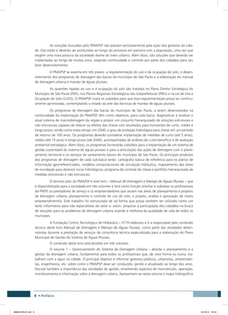 8 • Prefácio
As soluções buscadas pelo PMAPSP não passam exclusivamente pela ação dos gestores da cida-
de. Elas estão e deverão ser produzidas ao longo do processo em parceria com a população, uma vez que
exigem uma nova postura da sociedade diante do meio urbano. Além disso, são soluções que deverão ser
implantadas ao longo de muitos anos, exigindo continuidade e controle por parte dos cidadãos para seu
bom desenvolvimento.
O PMAPSP se assenta em três pilares: a regulamentação do uso e da ocupação do solo, o desen-
volvimento dos programas de drenagem das bacias do município de São Paulo e a elaboração do manual
de drenagem urbana e manejo de águas pluviais.
As questões ligadas ao uso e à ocupação do solo são tratadas no Plano Diretor Estratégico do
Município de São Paulo (PDE), nos Planos Regionais Estratégicos das Subprefeituras (PREs) e na Lei de Uso e
Ocupação do Solo (LUOS). O PMAPSP criará os subsídios para que essa regulamentação possa ser continu-
amente aprimorada, contemplando o estado da arte das técnicas de manejo de águas pluviais.
Os programas de drenagem das bacias do município de São Paulo, a serem desenvolvidos na
continuidade da implantação do PMAPSP, têm como objetivos, para cada bacia, diagnosticar e analisar o
atual sistema de macrodrenagem da região e propor um conjunto hierarquizado de soluções estruturais e
não estruturais capazes de reduzir os efeitos das cheias com resultados para horizontes de curto, médio e
longo prazo, tendo como meta atingir, em 2040, o grau de proteção hidrológica para cheias em um período
de retorno de 100 anos. Os programas deverão considerar implantação de medidas de curto (até 5 anos),
médio (até 15 anos) e longo prazo (até 2040), acompanhadas de análises de custo-benefício e de avaliação
ambiental estratégica. Além disso, os programas fornecerão subsídios para a implantação de um sistema de
gestão sustentável do sistema de águas pluviais e para a articulação das ações de drenagem com o plane-
jamento territorial e os serviços de saneamento básico do município de São Paulo. Os principais produtos
dos programas de drenagem de cada sub-bacia serão: cartografia básica de referência para os planos de
informação georreferenciados, modelos computacionais de simulação hidráulica, mapeamento das áreas
de inundação para diversos riscos hidrológicos, programa de controle de cheias e portfólio hierarquizado de
medidas estruturais e não estruturais.
O terceiro pilar do PMAPSP é este livro – Manual de Drenagem e Manejo de Águas Pluviais – que
é disponibilizado para a sociedade em três volumes e terá como função orientar e subsidiar os profissionais
da PMSP, os prestadores de serviço e os empreendedores que atuam nas áreas de planejamento e projetos
de drenagem urbana, planejamento e controle do uso do solo, e projeto, análise e aprovação de novos
empreendimentos. Este trabalho foi estruturado de tal forma que possa também ser utilizado como um
texto informativo para não especialistas do setor e, assim, propiciar a participação dos cidadãos na busca
de soluções para os problemas de drenagem urbana visando à melhoria da qualidade de vida de todos os
munícipes.
A Fundação Centro Tecnológico de Hidráulica – FCTH elaborou e é a responsável pelo conteúdo
técnico deste livro Manual de Drenagem e Manejo de Águas Fluviais, como parte das atividades desen-
volvidas durante a prestação de serviços de consultoria técnica especializada para a elaboração do Plano
Municipal de Gestão do Sistema de Águas Pluviais.
O conteúdo deste livro está dividido em três volumes.
O volume 1 – Gerenciamento do Sistema de Drenagem Urbana – aborda o planejamento e a
gestão da drenagem urbana, fundamental para todos os profissionais que, de uma forma ou outra, tra-
balham com a água na cidade. O principal objetivo é informar gestores públicos, urbanistas, ambientalis-
tas, engenheiros, etc. sobre como o PMAPSP deve ser conduzido, gerido e atualizado ao longo dos anos.
Discute também a importância das atividades de gestão, envolvendo aspectos de manutenção, operação,
monitoramento e informação sobre a drenagem urbana. Apresentam-se neste volume o mapa hidrográfico
08666 MIOLO.indd 8 24/10/12 16:54
 