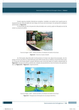 Gerenciamento do Sistema de Drenagem Urbana • Volume I
Gerenciamento de Contingências • 103
Existem algumas estações telemétricas completas, instaladas com postes como suporte para os
equipamentos de coleta de dados de nível d’água, de chuva e de transmissão. Um exemplo de instalação é
apresentado na Figura 6.4.
A transmissão de sinal, do posto de coleta de dados até a central, pode ser efetuada via sinal de
celular ou através de satélite.
Fonte da imagem: SAISP – Sistema de Alerta a Inundações do Estado de São Paulo
Figura 6.4 - Vista de um posto instalado
As informações adquiridas pelo monitoramento em tempo real, depois de processadas, são dis-
postas na forma de gráficos e disponibilizadas pelo SAISP através de seu endereço virtual http://www.saisp.
br. O fluxo de informações desde a estação telemétrica até o envio dos dados via modem é apresentado na
Figura 6.5. Exemplos de gráficos obtidos das medições dos pluviômetros e dos limnímetros são apresenta-
dos nas Figura 6.6 e Figura 6.7, respectivamente.
Fonte da imagem: SAISP – Sistema de Alerta a Inundações do Estado de São Paulo
Figura 6.5 - Fluxograma de informações de uma estação telemétrica
08666 MIOLO.indd 103 24/10/12 16:54
 
