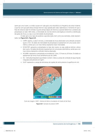 Gerenciamento do Sistema de Drenagem Urbana • Volume I
Gerenciamento de Contingências • 105
sarem por uma nuvem, as ondas causam em cada gota uma ressonância na frequência da onda incidente,
o que faz com que parte dessa energia retorne e seja captada pelo radar. Sabendo-se o momento em que o
feixe de onda do radar foi emitido e quanto tempo depois ele retornou é possível determinar a distância da
precipitação ao radar. Além disso, a intensidade do sinal de retorno está ligada ao tamanho e distribuição
das gotas de chuva, ou seja, à sua intensidade de precipitação.
O radar gera cinco tipos de produtos cujas descrições, bem como seus exemplos, estão represen-
tados nas Figura 6.8 e Figura 6.9.
•	 CAPPI: registra, a cada 5 minutos, a intensidade da chuva observada numa altitude constante
igual a 3 km. Os dados da intensidade de precipitação se apresentam em uma escala colori-
métrica, sendo que a cor mais intensa representa maior intensidade.
•	 ECHO-TOP: apresenta a precipitação no topo das nuvens, ou seja, pode-se estimar a altura
das nuvens. Os dados de altitude se apresentam em uma escala colorimétrica, sendo que a cor
mais intensa representa a altitude máxima observada.
•	 ACUMM: representa a precipitação acumulada de 1 hora, 12 horas ou 24 horas. Os dados se
apresentam de forma muito semelhante aos do CAPPI.
•	 VIL – Vertically Integrated Liquid Water Content: indica o campo de conteúdo de água líquida
integrada verticalmente em kg/m2
.
•	 GUST: representa o campo de estimativas de rajadas de vento próximo à superfície em m/s.
Fonte das imagens: SAISP – Sistema de Alerta a Inundações do Estado de São Paulo
Figura 6.8 - Exemplo do produto CAPPI
08666 MIOLO.indd 105 24/10/12 16:54
 