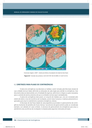 Manual de Drenagem e Manejo de Águas Pluviais
106 • Gerenciamento de Contingências
Fonte das imagens: SAISP – Sistema de Alerta a Inundações do Estado de São Paulo
Figura 6.9 - Exemplo dos produtos: (A) ECHO-TOP; (B) ACUMM; (C) GUST; (D) VIL
6.2 Diretrizes para plano de contingências
O plano de contingências visa descrever as medidas a serem tomadas pelo Município através de
suas unidades técnicas hábeis definindo as atribuições de cada órgão para atender às emergências. Esse
documento deve ser desenvolvido com a finalidade de organizar, administrar e integrar as ações necessárias
para o controle de eventos extremos até que as condições normais sejam reestabelecidas.
O plano de contingências deve prever um conjunto de medidas que, uma vez constatado pelo
sistema de alerta o risco de ocorrência de inundações, acione meios humanos e materiais previamente or-
ganizados para atuar no atendimento a possíveis emergências urbanas.
O Município de São Paulo dispõe de vasta experiência acumulada no gerenciamento de contin-
gências resultantes de episódios de chuvas intensas. Sua estrutura de gerenciamento pode ser considerada
exemplo a ser adotado em casos similares. A estrutura de gerenciamento de emergências para atuar o
atendimento das ocorrências de inundações é composta pelas seguintes instituições principais:
08666 MIOLO.indd 106 24/10/12 16:54
 