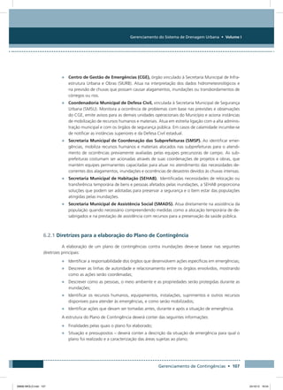 Gerenciamento do Sistema de Drenagem Urbana • Volume I
Gerenciamento de Contingências • 107
•	 Centro de Gestão de Emergências (CGE), órgão vinculado à Secretaria Municipal de Infra-
estrutura Urbana e Obras (SIURB). Atua na interpretação dos dados hidrometeorológicos e
na previsão de chuvas que possam causar alagamentos, inundações ou transbordamentos de
córregos ou rios.
•	 Coordenadoria Municipal de Defesa Civil, vinculada à Secretaria Municipal de Segurança
Urbana (SMSU). Monitora a ocorrência de problemas com base nas previsões e observações
do CGE, emite avisos para as demais unidades operacionais do Município e aciona instâncias
de mobilização de recursos humanos e materiais. Atua em estreita ligação com a alta adminis-
tração municipal e com os órgãos de segurança pública. Em casos de calamidade incumbe-se
de notificar as instâncias superiores e da Defesa Civil estadual.
•	 Secretaria Municipal de Coordenação das Subprefeituras (SMSP). Ao identificar emer-
gências, mobiliza recursos humanos e materiais alocados nas subprefeituras para o atendi-
mento de ocorrências previamente avaliadas pelas equipes precursoras de campo. As sub-
prefeituras costumam ser acionadas através de suas coordenações de projetos e obras, que
mantém equipes permanentes capacitadas para atuar no atendimento das necessidades de-
correntes dos alagamentos, inundações e ocorrências de desastres devidos às chuvas intensas.
•	 Secretaria Municipal de Habitação (SEHAB). Identificadas necessidades de relocação ou
transferência temporária de bens e pessoas afetados pelas inundações, a SEHAB proporciona
soluções que podem ser adotadas para preservar a segurança e o bem estar das populações
atingidas pelas inundações.
•	 Secretaria Municipal de Assistência Social (SMADS). Atua diretamente na assistência da
população quando necessário compreendendo medidas como a alocação temporária de de-
sabrigados e na prestação de assistência com recursos para a preservação da saúde pública.
6.2.1 Diretrizes para a elaboração do Plano de Contingência
A elaboração de um plano de contingências contra inundações deve-se basear nas seguintes
diretrizes principais:
•	 Identificar a responsabilidade dos órgãos que desenvolvem ações específicas em emergências;
•	 Descrever as linhas de autoridade e relacionamento entre os órgãos envolvidos, mostrando
como as ações serão coordenadas;
•	 Descrever como as pessoas, o meio ambiente e as propriedades serão protegidas durante as
inundações;
•	 Identificar os recursos humanos, equipamentos, instalações, suprimentos e outros recursos
disponíveis para atender às emergências, e como serão mobilizados;
•	 Identificar ações que devam ser tomadas antes, durante e após a situação de emergência.
A estrutura do Plano de Contingência deverá conter das seguintes informações:
•	 Finalidades pelas quais o plano foi elaborado;
•	 Situação e pressupostos – deverá conter a descrição da situação de emergência para qual o
plano foi realizado e a caracterização das áreas sujeitas ao plano;
08666 MIOLO.indd 107 24/10/12 16:54
 