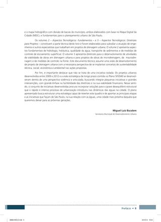 Prefácio • 9
e o mapa hidrográfico com divisão de bacias do município, ambos elaborados com base no Mapa Digital da
Cidade (MDC), e fundamentais para o planejamento urbano de São Paulo.
Os volumes 2 – Aspectos Tecnológicos: Fundamentos – e 3 – Aspectos Tecnológicos: Diretrizes
para Projetos – constituem a parte técnica deste livro e foram elaborados para subsidiar a atuação de enge-
nheiros e outros especialistas que trabalham em projetos de drenagem urbana. O volume 2 apresenta aspec-
tos fundamentais de hidrologia, hidráulica, qualidade da água, transporte de sedimentos e de medidas de
controle de escoamento superficial. O volume 3 apresenta diretrizes para o desenvolvimento de atividades
de viabilidade de obras em drenagem urbana e para projetos de obras de microdrenagem, de macrodre-
nagem e de medidas de controle na fonte. Este documento técnico assume uma visão de desenvolvimento
de projeto de drenagem urbana com a necessária perspectiva de se implantar conceitos de sustentabilidade
técnica, social, econômica e ambiental nas ações propostas.
Por fim, é importante destacar que não se trata de uma iniciativa isolada. Os projetos urbanos
desenvolvidos entre 2009 e 2012 e a visão estratégica de longo prazo contida no Plano SP2040 se desenvol-
veram dentro de uma perspectiva sistêmica e articulada, buscando integrar pequenas iniciativas e grandes
intervenções, com grande ênfase na factibilidade das diretrizes e na sua viabilidade financeira. Nesse senti-
do, o conjunto de iniciativas desenvolvidas procura incorporar soluções para o grave desequilíbrio estrutural
que o rápido e intenso processo de urbanização introduziu nas dinâmicas das águas na cidade. O plano
apresentado busca estruturar uma estratégia capaz de reverter este quadro e de apontar as principais etapas
e as iniciativas que façam de São Paulo, na sua relação com as águas, uma cidade mais próxima daquela que
queremos deixar para as próximas gerações.
Miguel Luiz Bucalem
Secretaria Municipal de Desenvolvimento Urbano
08666 MIOLO.indd 9 24/10/12 16:54
 
