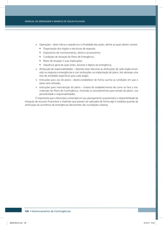 Manual de Drenagem e Manejo de Águas Pluviais
108 • Gerenciamento de Contingências
•	 Operações – deve indicar a sequência e a finalidade das ações, dentre as quais devem constar:
•	 Organização dos órgãos e estruturas de resposta;
•	 Dispositivos de monitoramento, alerta e acionamento;
•	 Condições de ativação do Plano de Emergência;
•	 Níveis de atuação e suas implicações;
•	 Sequência geral de ação antes, durante e depois da emergência;
•	 Atribuição de responsabilidades – deverão estar descritas as atribuições de cada órgão envol-
vido na resposta a emergências e com atribuições na implantação do plano. Isto abrange uma
lista de atividades especificas para cada órgão;
•	 Instruções para uso do plano – deverá estabelecer de forma sucinta as condições em que o
plano será utilizado;
•	 Instruções para manutenção do plano – tratará do estabelecimento de como se fará a ma-
nutenção do Plano de Contingência, incluindo os procedimentos para revisão do plano, sua
periodicidade e responsabilidades.
É importante que o Município contemple em seu planejamento orçamentário a disponibilidade de
estoques de recursos financeiros e materiais que possam ser aplicados de forma ágil e imediata quando da
verificação da ocorrência de emergências decorrentes das inundações urbanas.
08666 MIOLO.indd 108 24/10/12 16:54
 