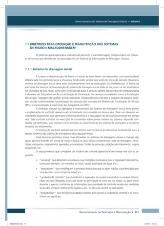 Gerenciamento do Sistema de Drenagem Urbana • Volume I
Gerenciamento de Operação e Manutenção • 111
7.1 diretrizes para operação e manutenção dos sistemas
de micro e macrodrenagem
As diretrizes para operação e manutenção da micro e macrodrenagem compreendem um conjun-
to de rotinas que deverão ser incorporadas em um Sistema de Informações de Drenagem Urbana.
7.1.1 Sistema de drenagem inicial
A limpeza e desobstrução de bueiros e bocas de lobo devem ser executadas com periodicidade
diferenciada nos períodos secos e chuvosos, lembrando sempre que antes do inicio do período chuvoso o
sistema de drenagem inicial deve estar completamente livre de obstruções ou interferências. A forma de
execução dos serviços de manutenção do sistema de drenagem inicial pode se dar, como se faz atualmente
no Município de São Paulo, junto com a varrição de guias e sarjetas, dentro dos serviços de limpeza urbana
indivisíveis. Às Subprefeituras fica a atribuição de fiscalização dos serviços contratados, como a fiscalização
da varrição, raspagem de sarjetas, pintura das guias, limpeza de bocas de lobo e lavagem de espaços públi-
cos. As não conformidades na prestação dos serviços são relatadas em Boletins de Fiscalização de Serviço
(BFS), e encaminhadas à Supervisão das Subprefeituras (SES).
A evolução natural da operação e manutenção do sistema de drenagem inicial deve prever
a implantação de controle operacional centralizado com atuação em tempo real. Para isso deverão ser
instalados dispositivos que permitam o monitoramento e a regulagem do seu funcionamento em tempo
real. Este controle consiste na execução de comandos sobre partes móveis do sistema, segundo con-
dições pré-definidas, que utilizam como entrada as características do sistema de drenagem e o evento
chuvoso em andamento.
O sistema de controle operacional em tempo real fornecerá ao Município ferramentas para a
gestão dinâmica do sistema de drenagem e seus equipamentos.
Essas técnicas permitem tornar mais eficientes os sistemas de drenagem urbana e manejo das
águas pluviais levando em conta de modo integral os seus vários componentes: rede de drenagem, eleva-
tórias, comportas, reservatórios operados, extravasores, fontes de poluição, estações de tratamento, corpos
receptores, etc.
Os equipamentos que compõem um sistema de controle operacional em tempo real são os se-
guintes:
•	 “sensores” que detectam as variáveis cuja medição é necessária para a regulagem do sistema,
como por exemplo, um medidor de nível, vazão, qualidade da água, etc.;
•	 “reguladores” que modifiquem o processo hidráulico que se quer regular, caracterizados por
uma bomba, uma comporta móvel, etc.;
•	 “unidades de controle” que manobrem o regulador de modo a reconduzir a variável do pro-
cesso ao valor desejado, esse valor pode ser pré-fixado de uma vez por todas, ou pode variar
durante o evento, conforme as informações que a unidade de controle recebe das medições
locais dos sensores diretamente ligados a ela, ou de uma central de operações;
•	 “transdutores”, que fornecem os dados medidos pelo sensor à unidade de controle e os trans-
mitem ao regulador.
08666 MIOLO.indd 111 24/10/12 16:54
 