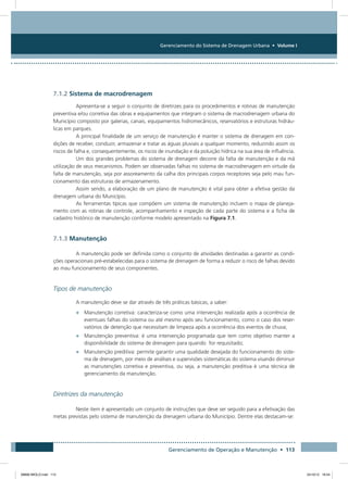 Gerenciamento do Sistema de Drenagem Urbana • Volume I
Gerenciamento de Operação e Manutenção • 113
7.1.2 Sistema de macrodrenagem
Apresenta-se a seguir o conjunto de diretrizes para os procedimentos e rotinas de manutenção
preventiva e/ou corretiva das obras e equipamentos que integram o sistema de macrodrenagem urbana do
Município composto por galerias, canais, equipamentos hidromecânicos, reservatórios e estruturas hidráu-
licas em parques.
A principal finalidade de um serviço de manutenção é manter o sistema de drenagem em con-
dições de receber, conduzir, armazenar e tratar as águas pluviais a qualquer momento, reduzindo assim os
riscos de falha e, consequentemente, os riscos de inundação e da poluição hídrica na sua área de influência.
Um dos grandes problemas do sistema de drenagem decorre da falta de manutenção e da má
utilização de seus mecanismos. Podem ser observadas falhas no sistema de macrodrenagem em virtude da
falta de manutenção, seja por assoreamento da calha dos principais corpos receptores seja pelo mau fun-
cionamento das estruturas de armazenamento.
Assim sendo, a elaboração de um plano de manutenção é vital para obter a efetiva gestão da
drenagem urbana do Município.
As ferramentas típicas que compõem um sistema de manutenção incluem o mapa de planeja-
mento com as rotinas de controle, acompanhamento e inspeção de cada parte do sistema e a ficha de
cadastro histórico de manutenção conforme modelo apresentado na Figura 7.1.
7.1.3 Manutenção
A manutenção pode ser definida como o conjunto de atividades destinadas a garantir as condi-
ções operacionais pré-estabelecidas para o sistema de drenagem de forma a reduzir o risco de falhas devido
ao mau funcionamento de seus componentes.
Tipos de manutenção
A manutenção deve se dar através de três práticas básicas, a saber:
•	 Manutenção corretiva: caracteriza-se como uma intervenção realizada após a ocorrência de
eventuais falhas do sistema ou até mesmo após seu funcionamento, como o caso dos reser-
vatórios de detenção que necessitam de limpeza após a ocorrência dos eventos de chuva;
•	 Manutenção preventiva: é uma intervenção programada que tem como objetivo manter a
disponibilidade do sistema de drenagem para quando for requisitado;
•	 Manutenção preditiva: permite garantir uma qualidade desejada do funcionamento do siste-
ma de drenagem, por meio de análises e supervisões sistemáticas do sistema visando diminuir
as manutenções corretiva e preventiva, ou seja, a manutenção preditiva é uma técnica de
gerenciamento da manutenção.
Diretrizes da manutenção
Neste item é apresentado um conjunto de instruções que deve ser seguido para a efetivação das
metas previstas pelo sistema de manutenção da drenagem urbana do Município. Dentre elas destacam-se:
08666 MIOLO.indd 113 24/10/12 16:54
 
