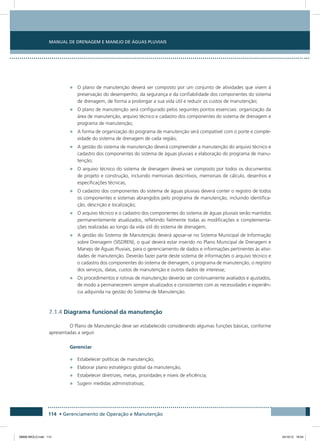 Manual de Drenagem e Manejo de Águas Pluviais
114 • Gerenciamento de Operação e Manutenção
•	 O plano de manutenção deverá ser composto por um conjunto de atividades que visem à
preservação do desempenho, da segurança e da confiabilidade dos componentes do sistema
de drenagem, de forma a prolongar a sua vida útil e reduzir os custos de manutenção;
•	 O plano de manutenção será configurado pelos seguintes pontos essenciais: organização da
área de manutenção, arquivo técnico e cadastro dos componentes do sistema de drenagem e
programa de manutenção;
•	 A forma de organização do programa de manutenção será compatível com o porte e comple-
xidade do sistema de drenagem de cada região;
•	 A gestão do sistema de manutenção deverá compreender a manutenção do arquivo técnico e
cadastro dos componentes do sistema de águas pluviais e elaboração do programa de manu-
tenção;
•	 O arquivo técnico do sistema de drenagem deverá ser composto por todos os documentos
de projeto e construção, incluindo memoriais descritivos, memoriais de cálculo, desenhos e
especificações técnicas;
•	 O cadastro dos componentes do sistema de águas pluviais deverá conter o registro de todos
os componentes e sistemas abrangidos pelo programa de manutenção, incluindo identifica-
ção, descrição e localização;
•	 O arquivo técnico e o cadastro dos componentes do sistema de águas pluviais serão mantidos
permanentemente atualizados, refletindo fielmente todas as modificações e complementa-
ções realizadas ao longo da vida útil do sistema de drenagem;
•	 A gestão do Sistema de Manutenção deverá apoiar-se no Sistema Municipal de Informação
sobre Drenagem (SISDREN), o qual deverá estar inserido no Plano Municipal de Drenagem e
Manejo de Águas Pluviais, para o gerenciamento de dados e informações pertinentes às ativi-
dades de manutenção. Deverão fazer parte deste sistema de informações o arquivo técnico e
o cadastro dos componentes do sistema de drenagem, o programa de manutenção, o registro
dos serviços, datas, custos de manutenção e outros dados de interesse;
•	 Os procedimentos e rotinas de manutenção deverão ser continuamente avaliados e ajustados,
de modo a permanecerem sempre atualizados e consistentes com as necessidades e experiên-
cia adquirida na gestão do Sistema de Manutenção.
7.1.4 Diagrama funcional da manutenção
O Plano de Manutenção deve ser estabelecido considerando algumas funções básicas, conforme
apresentadas a seguir.
Gerenciar
•	 Estabelecer políticas de manutenção;
•	 Elaborar plano estratégico global da manutenção;
•	 Estabelecer diretrizes, metas, prioridades e níveis de eficiência;
•	 Sugerir medidas administrativas;
08666 MIOLO.indd 114 24/10/12 16:54
 