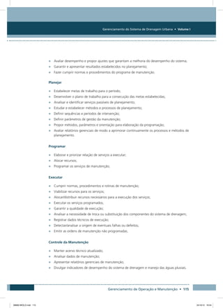 Gerenciamento do Sistema de Drenagem Urbana • Volume I
Gerenciamento de Operação e Manutenção • 115
•	 Avaliar desempenho e propor ajustes que garantam a melhoria do desempenho do sistema;
•	 Garantir e apresentar resultados estabelecidos no planejamento;
•	 Fazer cumprir normas e procedimentos do programa de manutenção.
Planejar
•	 Estabelecer metas de trabalho para o período;
•	 Desenvolver o plano de trabalho para a consecução das metas estabelecidas;
•	 Analisar e identificar serviços passíveis de planejamento;
•	 Estudar e estabelecer métodos e processos de planejamento;
•	 Definir sequências e períodos de intervenção;
•	 Definir parâmetros de gestão da manutenção;
•	 Propor métodos, parâmetros e orientação para elaboração da programação;
•	 Avaliar relatórios gerenciais de modo a aprimorar continuamente os processos e métodos de
planejamento.
Programar
•	 Elaborar e priorizar relação de serviços a executar;
•	 Alocar recursos;
•	 Programar os serviços de manutenção;
Executar
•	 Cumprir normas, procedimentos e rotinas de manutenção;
•	 Viabilizar recursos para os serviços;
•	 Alocar/distribuir recursos necessários para a execução dos serviços;
•	 Executar os serviços programados;
•	 Garantir a qualidade de execução;
•	 Analisar a necessidade de troca ou substituição dos componentes do sistema de drenagem;
•	 Registrar dados técnicos de execução;
•	 Detectar/analisar a origem de eventuais falhas ou defeitos;
•	 Emitir as ordens de manutenção não programadas.
Controle da Manutenção
•	 Manter acervo técnico atualizado;
•	 Analisar dados de manutenção;
•	 Apresentar relatórios gerenciais de manutenção;
•	 Divulgar indicadores de desempenho do sistema de drenagem e manejo das águas pluviais.
08666 MIOLO.indd 115 24/10/12 16:54
 