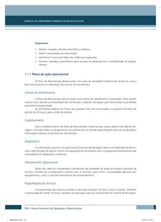 Manual de Drenagem e Manejo de Águas Pluviais
116 • Gerenciamento de Operação e Manutenção
Inspecionar
•	 Realizar inspeção, identificando falhas e defeitos;
•	 Definir necessidades de intervenção;
•	 Identificar e comunicar falhas de evidências à execução;
•	 Fornecer subsídios quantitativos para estudos de desempenho e confiabilidade de equipa-
mentos.
7.1.5 Plano de ação operacional
O Plano de Manutenção deverá prever uma série de atividades fundamentais tendo em vista o
bom funcionamento e efetivação dos serviços de manutenção.
Central de Atendimento
O Plano de Manutenção deverá prever uma central de atendimento à população. Estes atendi-
mentos visam atender as necessidades de intervenção, mediante solicitação, que interrompam as atividades
previamente programadas.
As solicitações poderão ser feitas, por qualquer meio de comunicação, a qualquer momento do
período de 24 horas, para o setor de plantão.
Cadastramento
Para o estabelecimento do Plano de Manutenção é essencial que exista cadastro da rede de dre-
nagem, incluindo todos os equipamentos do sistema com as devidas especificações técnicas, localização e
informações relativas ao processo de manutenção.
Diagnóstico
As informações quanto à situação atual do sistema de drenagem devem ser elaboradas tendo em
vista a identificação de pontos críticos nos equipamentos do sistema com o consequente levantamento das
necessidades de adequação e melhorias.
Planejamento Operacional
Neste item deve ser considerada a distribuição das atividades ao longo do tempo e alocação de
recursos, levando em consideração o período seco e chuvoso, assim como a necessidade operativa dos
equipamentos, como o caso dos reservatórios de armazenamento.
Programação de Serviços
A programação dos serviços consiste na definição de quem irá fazer, como e quando, mediante
a necessidade de manter em boas condições de operação todos os componentes do sistema de drenagem.
08666 MIOLO.indd 116 24/10/12 16:54
 