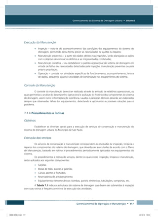 Gerenciamento do Sistema de Drenagem Urbana • Volume I
Gerenciamento de Operação e Manutenção • 117
Execução da Manutenção
•	 Inspeção – trata-se do acompanhamento das condições dos equipamentos do sistema de
drenagem, permitindo desta forma prever as necessidades de ajustes ou reparos;
•	 Manutenção preventiva – a partir dos dados obtidos nas inspeções, serão planejadas as ações
com o objetivo de eliminar os defeitos e as irregularidades constatadas;
•	 Manutenção corretiva – visa restabelecer o padrão operacional do sistema de drenagem em
virtude de falhas ou necessidades detectadas pela inspeção, manutenção preventiva ou pela
própria população;
•	 Operação – consiste nas atividades específicas de funcionamento, acompanhamento, leitura
de dados, pequenos ajustes e atividades de conservação nos equipamentos do sistema.
Controle da Manutenção
O controle da manutenção deverá ser realizado através da emissão de relatórios operacionais, os
quais permitirão a análise do desempenho operacional e avaliação do histórico dos componentes do sistema
de drenagem, assim como informações de ocorrência. Laudos e pareceres técnicos deverão ser elaborados
sempre que observadas falhas dos equipamentos, detectando e apontando as possíveis soluções para o
problema.
7.1.6 Procedimentos e rotinas
Objetivos
Estabelecer as diretrizes gerais para a execução de serviços de conservação e manutenção do
sistema de drenagem urbana do Município de São Paulo.
Execução dos serviços
Os serviços de conservação e manutenção correspondem às atividades de inspeção, limpeza e
reparos dos componentes do sistema de drenagem, que deverão ser executadas de acordo com o Plano
de Manutenção, baseado em rotinas e procedimentos periodicamente aplicados nos equipamentos do
sistema.
Os procedimentos e rotinas de serviços, dentre os quais estão inspeção, limpeza e manutenção,
serão aplicados aos seguintes componentes:
•	 Sarjetas
•	 Bocas de lobo, bueiros e galerias;
•	 Canais abertos e fechados;
•	 Reservatórios de armazenamento;
•	 Equipamentos eletromecânicos: bombas, painéis eletrônicos, tubulações, comportas, etc.
A Tabela 7.1 indica as estruturas do sistema de drenagem que devem ser submetidas à inspeção
com suas rotinas e frequência mínima de execução das atividades.
08666 MIOLO.indd 117 24/10/12 16:54
 