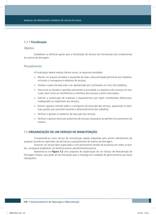 Manual de Drenagem e Manejo de Águas Pluviais
120 • Gerenciamento de Operação e Manutenção
7.1.7 Fiscalização
Objetivo
Estabelecer as diretrizes gerais para a fiscalização de serviços de manutenção dos componentes
do sistema de drenagem.
Procedimentos
A Fiscalização deverá realizar, dentre outras, as seguintes atividades:
•	 Manter um arquivo completo e atualizado de toda a documentação pertinente aos trabalhos,
incluindo o cronograma e relatórios de serviços;
•	 Analisar o plano de execução a ser apresentado por contratados no início dos trabalhos;
•	 Solucionar as dúvidas e questões pertinentes à prioridade ou sequência dos serviços em exe-
cução, bem como às interferências e interfaces dos serviços a serem executados;
•	 Solicitar a substituição de materiais e equipamentos que sejam considerados defeituosos,
inadequados ou inaplicáveis aos serviços;
•	 Exercer rigoroso controle sobre o cronograma de execução dos serviços, aprovando os even-
tuais ajustes que ocorrerem durante o desenvolvimento dos trabalhos;
•	 Verificar e aprovar os relatórios de execução dos serviços;
•	 Verificar e aprovar eventuais acréscimos de serviços necessários ao perfeito funcionamento do
sistema.
7.2 Organização de um serviço de manutenção
Compreende-se como serviço de manutenção aquele preparado para pronto atendimento de
qualquer ocorrência registrada nas estruturas e equipamentos do sistema de drenagem.
Somente um serviço bem organizado e com permanente sentido de economia em todas as tare-
fas, conseguirá estabelecer um binômio pronto atendimento/economia.
Apresenta-se na Figura 7.2 uma proposta de organização de um Serviço de Manutenção de
Drenagem Urbana, que pode ser de orientação para o emprego em unidades de gerenciamento por bacia
hidrográfica.
08666 MIOLO.indd 120 24/10/12 16:54
 